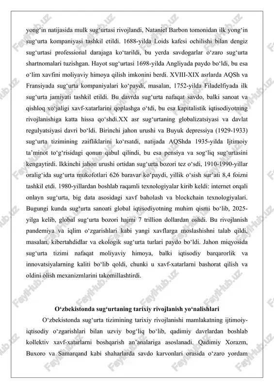 hga o‘tdi, bu esa kapitalistik iqtisodiyotning rivojlanishiga katta hissa qo‘shdi.xx asr sug‘urtaning globalizatsiyasi va davlat regulyatsiyasi davri bo‘ldi. birinchi jahon urushi va buyuk depressiya (1929-1933) sug‘urta tizimining zaifliklarini ko‘rsatdi, natijada aqshda 1935-yilda ijtimoiy ta’minot to‘g‘risidagi qonun qabul qilindi, bu esa pensiya va sog‘liq sug‘urtasini kengaytirdi. ikkinchi jahon urushi ortidan sug‘urta bozori tez o‘sdi, 1910-1990-yillar oralig‘ida sug‘urta mukofotlari 626 baravar ko‘paydi, yillik o‘sish sur’ati 8,4 foizni tashkil etdi. 1980-yillardan boshlab raqamli texnologiyalar kirib keldi: internet orqali onlayn sug‘urta, big data asosidagi xavf baholash va blockchain texnologiyalari. bugungi kunda sug‘urta sanoati global iqtisodiyotning muhim qismi bo‘lib, 2025-yilga kelib, global sug‘urta bozori hajmi 7 trillion dollardan oshdi. bu rivojlanish pandemiya va iqlim o‘zgarishlari kabi yangi xavflarga moslashishni talab qildi, masalan, kibertahdidlar va ekologik sug‘urta turlari paydo bo‘ldi. jahon miqyosida sug‘urta tizimi nafaqat moliyaviy himoya, balki iqtisodiy barqarorlik va innovatsiyalarning kaliti bo‘lib qoldi, chunki u xavf-xatarlarni bashorat qilish va oldini olish mexanizmlarini takomillashtirdi. o‘zbekistonda …