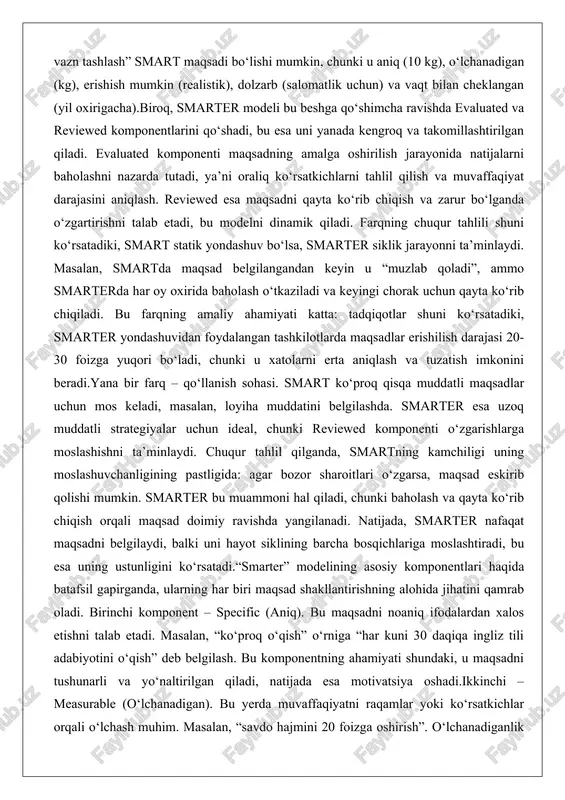 qoladi”, ammo smarterda har oy oxirida baholash o‘tkaziladi va keyingi chorak uchun qayta ko‘rib chiqiladi. bu farqning amaliy ahamiyati katta: tadqiqotlar shuni ko‘rsatadiki, smarter yondashuvidan foydalangan tashkilotlarda maqsadlar erishilish darajasi 20-30 foizga yuqori bo‘ladi, chunki u xatolarni erta aniqlash va tuzatish imkonini beradi.yana bir farq – qo‘llanish sohasi. smart ko‘proq qisqa muddatli maqsadlar uchun mos keladi, masalan, loyiha muddatini belgilashda. smarter esa uzoq muddatli strategiyalar uchun ideal, chunki reviewed komponenti o‘zgarishlarga moslashishni ta’minlaydi. chuqur tahlil qilganda, smartning kamchiligi uning moslashuvchanligining pastligida: agar bozor sharoitlari o‘zgarsa, maqsad eskirib qolishi mumkin. smarter bu muammoni hal qiladi, chunki baholash va qayta ko‘rib chiqish orqali maqsad doimiy ravishda yangilanadi. natijada, smarter nafaqat maqsadni belgilaydi, balki uni hayot siklining barcha bosqichlariga moslashtiradi, bu esa uning ustunligini ko‘rsatadi.“smarter” modelining asosiy komponentlari haqida batafsil gapirganda, ularning har biri maqsad shakllantirishning alohida jihatini qamrab oladi. birinchi komponent – specific (aniq). bu maqsadni noaniq ifodalardan xalos etishni talab etadi. …