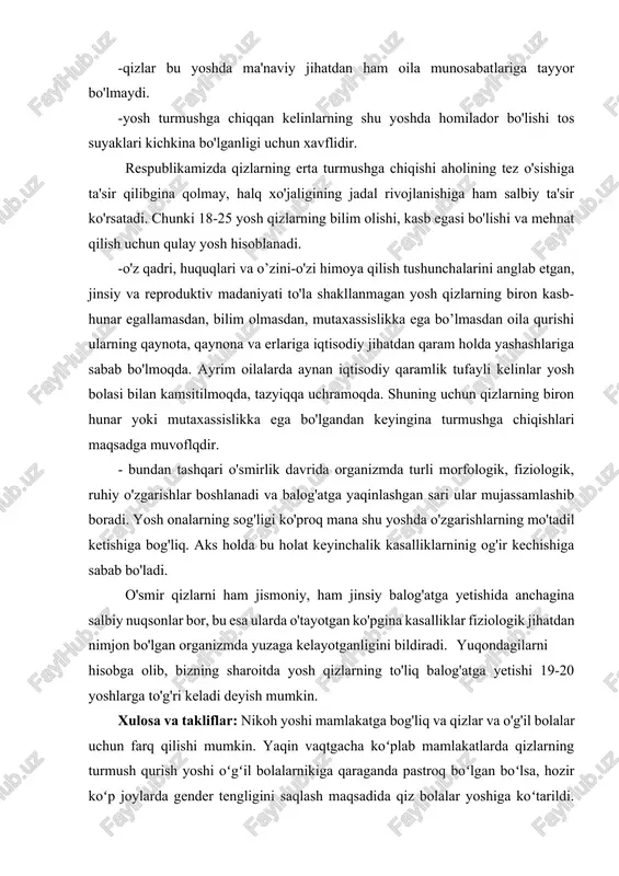 shlarni bajaradilar. tabiiyki 16-17 yoshli qizning jismi hali bunday og'ir ishlarni bajarishga tayyor bo'lmaydi.. -qizlar bu yoshda ma'naviy jihatdan ham oila munosabatlariga tayyor bo'lmaydi. -yosh turmushga chiqqan kelinlarning shu yoshda homilador bo'lishi tos suyaklari kichkina bo'lganligi uchun xavflidir. respublikamizda qizlarning erta turmushga chiqishi aholining tez o'sishiga ta'sir qilibgina qolmay, halq xo'jaligining jadal rivojlanishiga ham salbiy ta'sir ko'rsatadi. chunki 18-25 yosh qizlarning bilim olishi, kasb egasi bo'lishi va mehnat qilish uchun qulay yosh hisoblanadi. -o'z qadri, huquqlari va o’zini-o'zi himoya qilish tushunchalarini anglab etgan, jinsiy va reproduktiv madaniyati to'la shakllanmagan yosh qizlarning biron kasb-hunar egallamasdan, bilim olmasdan, mutaxassislikka ega bo’lmasdan oila qurishi ularning qaynota, qaynona va erlariga iqtisodiy jihatdan qaram holda yashashlariga sabab bo'lmoqda. ayrim oilalarda aynan iqtisodiy qaramlik tufayli kelinlar yosh bolasi bilan kamsitilmoqda, tazyiqqa uchramoqda. shuning uchun qizlarning biron hunar yoki mutaxassislikka ega bo'lgandan keyingina turmushga chiqishlari maqsadga muvoflqdir. - bundan tashqari o'smirlik davrida organizmda turli morfologik, fiziologik, ruhiy …