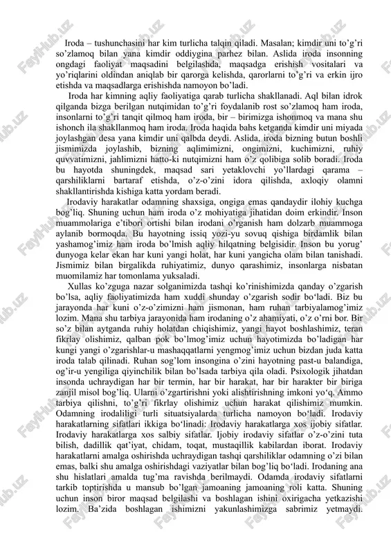 himiz, teran fikrlay olishimiz, qalban pok bo’lmog’imiz uchun hayotimizda bo’ladigan har kungi yangi o’zgarishlar-u mashaqqatlarni yengmog’imiz uchun bizdan juda katta iroda talab qilinadi. ruhan sog’lom insongina o’zini hayotning past-u balandiga, og’ir-u yengiliga qiyinchilik bilan bo’lsada tarbiya qila oladi. psixologik jihatdan insonda uchraydigan har bir termin, har bir harakat, har bir harakter bir biriga zanjil misol bog’liq. ularni o’zgartirishni yoki alishtirishning imkoni yoʻq. ammo tarbiya qilishni, to’g’ri fikrlay olishimiz uchun harakat qilishimiz mumkin. odamning irodaliligi turli situatsiyalarda turlicha namoyon boʻladi. irodaviy harakatlarning sifatlari ikkiga boʻlinadi: irodaviy harakatlarga xos ijobiy sifatlar. irodaviy harakatlarga xos salbiy sifatlar. ijobiy irodaviy sifatlar o’z-o’zini tuta bilish, dadillik qat’iyat, chidam, toqat, mustaqillik kabilardan iborat. irodaviy harakatlarni amalga oshirishda uchraydigan tashqi qarshiliklar odamning o’zi bilan emas, balki shu amalga oshirishdagi vaziyatlar bilan bog’liq boʻladi. irodaning ana shu hislatlari amalda tug’ma ravishda berilmaydi. odamda irodaviy sifatlarni tarkib toptirishda u mansub bo’lgan jamoaning jamoaning roli katta. shuning uchun inson biror …