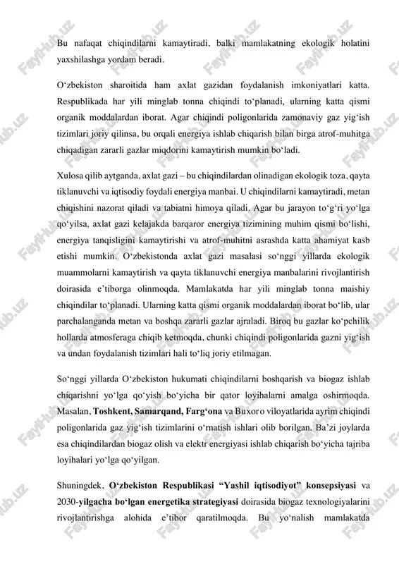 yasi doirasida biogaz texnologiyalarini rivojlantirishga alohida e’tibor qaratilmoqda. bu yo‘nalish mamlakatda chiqindilarni kamaytirish, energiya resurslarini tejash va ekologik tozalikni ta’minlashga xizmat qiladi. ammo hozircha axlat gazidan foydalanish hajmi cheklangan. ko‘plab chiqindi poligonlari hali zamonaviy gaz yig‘ish infratuzilmasiga ega emas. shu sababli atmosferaga chiqadigan metan miqdori yuqori bo‘lib, bu iqlim o‘zgarishiga salbiy ta’sir ko‘rsatmoqda. kelgusida bu sohada xorijiy tajribani o‘rganish, zamonaviy texnologiyalarni joriy etish va xususiy investorlarni jalb qilish orqali vaziyatni yaxshilash rejalashtirilgan. xulosa: axlat gazi — bu chiqindilarning parchalanishi natijasida hosil bo‘ladigan tabiiy gaz bo‘lib, u qayta tiklanuvchi energiya manbai sifatida katta ahamiyat kasb etadi. u tarkibida asosan metan va karbonat angidrid gazlari mavjud bo‘lib, energiya ishlab chiqarishda, isitish tizimlarida hamda transport yoqilg‘isi sifatida ishlatiladi. axlat gazidan foydalanish chiqindilarning atrof-muhitga zararli ta’sirini kamaytiradi, atmosferaga chiqadigan issiqxona gazlari miqdorini qisqartiradi va ekologik muvozanatni saqlashga yordam beradi. shuningdek, axlat gazini yig‘ish va qayta ishlash tizimlarini yo‘lga qo‘yish iqtisodiy jihatdan ham foydali hisoblanadi. …