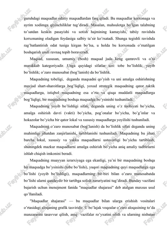 al va xususiy maqsadlarga yoyilishi tushuniladi. maqsadning o’zaro munosabat (bog’lanish) da bo’lishlik sifati deganda uning muhimligi jihatdan zanjirlanishi, tartiblanishi tushuniladi. maqsadning bu jihati barcha lokal, xususiy va yakka maqsadlarni ustuvorligi bo’yicha tartiblash, shuningdek mazkur maqsadlarni amalga oshirish bo’yicha aniq amaliy tadbirlarni ishlab chiqish imkonini beradi. maqsadning muayyan ierarxiyaga ega ekanligi, ya’ni bir maqsadning boshqa bir maqsadga bo’ysinishi (tobe bo’lishi), yuqori maqsadning quyi maqsadlarga ega bo’lishi (yoyib bo’lishligi), maqsadlarning bir-biri bilan o’zaro munosabatda bo’lishi ularni qandaydir bir tartibga solish zaruriyatini tug’diradi. bunday vazifani bajarish uchun menejment fanida "maqsadlar shajarasi" deb atalgan maxsus usul qo’llaniladi. "maqsadlar shajarasi" — bu maqsadlar bilan ularga erishish vositalari o’rtasidagi aloqaning grafik tasviridir. u bo’lajak voqealar o’zaro aloqasining to’da manzarasini tasavvur qilish, aniq vazifalar ro’yxatini olish va ularning nisbatan muhimligi to’g’risidagi axborotga ega bo’lish imkonini beradi. u tashkiliy struktura bilan maqsadlar strukturasi o’rtasida moslashuvni vujudga keltirish yo’li bilan maqsad topshiriqdir. uni bevosita ijrochilarga yetkazishni ta’minlaydi."maqsadlar shajarasi" ierarxiya …
