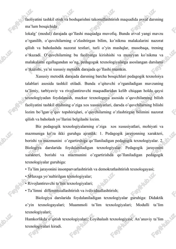 trening o’tkazadi. o’quvchilarning bu faoliyatga kirishishi va muayyan ko’nikma va malakalarni egallagandan so’ng, pedagogak texnologiyalarga asoslangan darslarni o’tkazishi, ya’ni xususiy metodik darajada qo’llashi mumkin. xususiy metodik darajada darsning barcha bosqichlari pedagogik texnoloiya talablari asosida tashkil etiladi. bunda o’qituvchi o’rganiladigan mavzuning ta’limiy, tarbiyaviy va rivojlantiruvchi maqsadlaridan kelib chiqqan holda qaysi texnologiyadan foydalanish, mazkur texnologaya asosida o’quvchilarning bilish faoliyatini tashkil etishning o’ziga xos xususiyatlari, darsda o’quvchilarning bilishi lozim bo’lgan o’quv topshiriqlari, o’quvchilarning o’zlashtirgan bilimini nazorat qilish va baholash yo’llarini belgilashi lozim. biz pedagogik texnologiyalarning o’ziga xos xususiyatlari, mohiyati va mazmuniga ko’ra ikki guruhga ajratdik: 1. pedagogik jarayonning xarakteri, borishi va mazmunini o’zgartirshiga qo’llaniladigan pedagogik texnologiyalar. 2. biologiya darslarida foydalaniladigan texnologiyalar. pedagogik jarayonini xarakteri, borishi va mazmunini o’zgartirishda qo’llaniladigan pedagogik texnologiyalar guruhiga: • ta’lim jarayonini insonparvarlashtirish va demokratlashtirish texnologayasi; • shaxsga yo’naltirilgan texnologiyalar; • rivojlantiruvchi ta’lim texnologiyalari; • ta’limni differentsiallashtirish va ivdividuallashtirish; biologiya darslarida foydalaniladigan texnologiyalar guruhiga: didaktik o’yin texnologayalari; muammoli ta’lim texnologiyalari; …