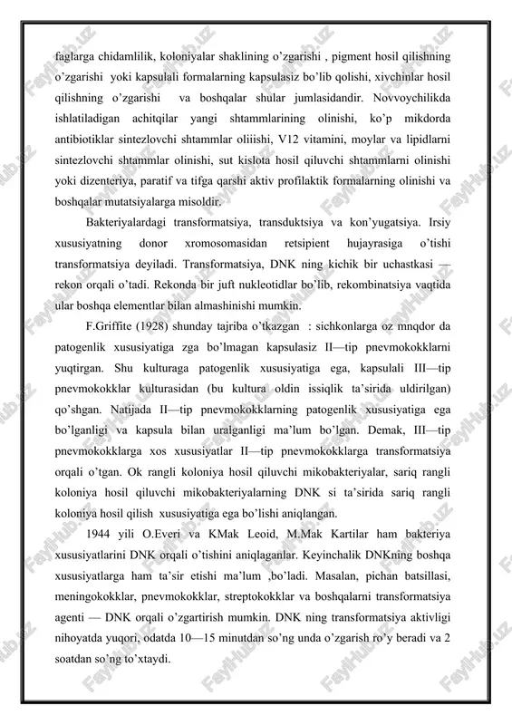 o’zgarishi , pigment hosil qilishning o’zgarishi yoki kapsulali formalarning kapsulasiz bo’lib qolishi, xivchinlar hosil qilishning o’zgarishi va boshqalar shular jumlasidandir. novvoychilikda ishlatiladigan achitqilar yangi shtammlarining olinishi, ko’p mikdorda antibiotiklar sintezlovchi shtammlar oliiishi, v12 vitamini, moylar va lipidlarni sintezlovchi shtammlar olinishi, sut kislota hosil qiluvchi shtammlarni olinishi yoki dizenteriya, paratif va tifga qarshi aktiv profilaktik formalarning olinishi va boshqalar mutatsiyalarga misoldir. bakteriyalardagi transformatsiya, transduktsiya va kon’yugatsiya. irsiy xususiyatning donor xromosomasidan retsipient hujayrasiga o’tishi transformatsiya deyiladi. transformatsiya, dnk ning kichik bir uchastkasi — rekon orqali o’tadi. rekonda bir juft nukleotidlar bo’lib, rekombinatsiya vaqtida ular boshqa elementlar bilan almashinishi mumkin. f.griffite (1928) shunday tajriba o’tkazgan : sichkonlarga oz mnqdor da patogenlik xususiyatiga zga bo’lmagan kapsulasiz ii—tip pnevmokokklarni yuqtirgan. shu kulturaga patogenlik xususiyatiga ega, kapsulali iii—tip pnevmokokklar kulturasidan (bu kultura oldin issiqlik ta’sirida uldirilgan) qo’shgan. natijada ii—tip pnevmokokklarning patogenlik xususiyatiga ega bo’lganligi va kapsula bilan uralganligi ma’lum bo’lgan. demak, iii—tip pnevmokokklarga xos xususiyatlar ii—tip …