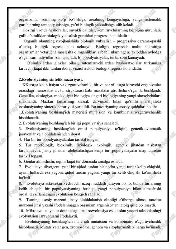 r biologik yuksalish guruhlari progress holatidadir. organik olamning rivojlanishida biologik yuksalish – progressiya qarama-qarshi o’laroq, bioligik regress ham uchraydi. bioligik regressda muhit sharoitiga organizmlar yetarlicha moslasha olmganliklari sababli ularning: a) avloddan avlodga o’tgan sari individlar soni qisqradi; b) populyatsiyalar, turlar soni kamayadi. o’simliklardan ginklar oilasi, sutemizuvchilardan hashoratxo’rlar turkumiga kiruvchi faqat ikki turdan iborat vixuol avlodi biologik regress holatidadir. 2.evolutsiyaning sintetik nazariyasi. xx asrga kelib irsiyat va o'zgaruvchanlik, bir va har xil turga kiruvchi organizmlar orasidagi munosabatlar, tur strukturasi kabi masalalar atroflicha o'rganila boshlandi. genetika, ekologiya, molekulyar biologiya singari biologiyaning yangi shoxobchalari shakllandi. mazkur fanlarning klassik darvinizm bilan qo'shilishi natijasida evolutsiyaning sintetik nazariyasi yaratildi. bu nazariyaning asosiy qoidalari bo'lib: 1.evolutsiyaning boshlang'ich materiali mutatsion va kombinativ o'zgaruvchanlik hisoblanadi. 2. evolutsiyaning boshlang'ich birligi populyatsiya sanaladi. 3. evolutsiyaning boshlang'ich omili populyatsiya to'lqini, genetik-avtomatik jarayonlar va alohidalanishdan iborat. 4. har bir tur populyatsiyalardan tashkil topgan. 5. tur morfologik, bioximik, fiziologik, ekologik, genetik jihatdan nisbatan farqlanuvchi, …