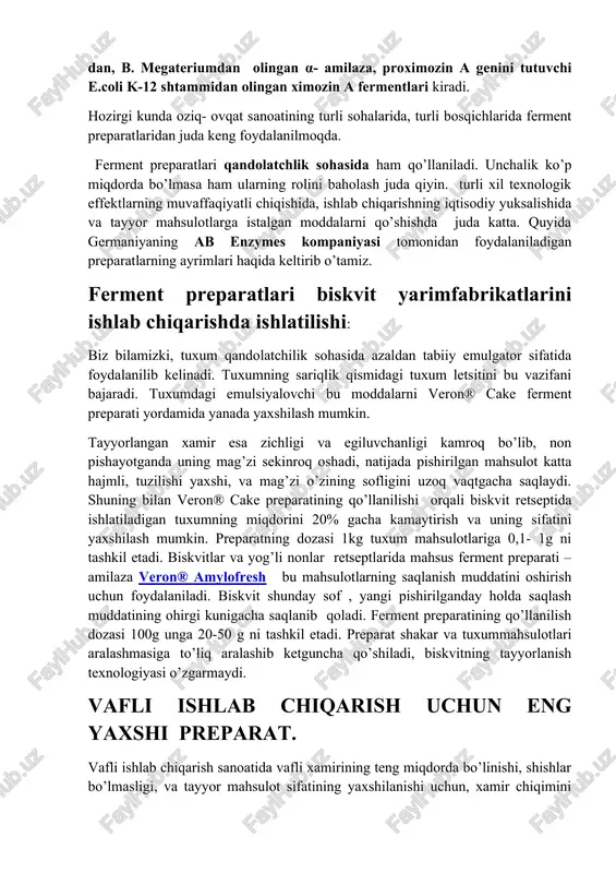 rati – amilaza veron® amylofresh bu mahsulotlarning saqlanish muddatini oshirish uchun foydalaniladi. biskvit shunday sof , yangi pishirilganday holda saqlash muddatining ohirgi kunigacha saqlanib qoladi. ferment preparatining qo’llanilish dozasi 100g unga 20-50 g ni tashkil etadi. preparat shakar va tuxummahsulotlari aralashmasiga to’liq aralashib ketguncha qo’shiladi, biskvitning tayyorlanish texnologiyasi o’zgarmaydi. vafli ishlab chiqarish uchun eng yaxshi preparat. vafli ishlab chiqarish sanoatida vafli xamirining teng miqdorda bo’linishi, shishlar bo’lmasligi, va tayyor mahsulot sifatining yaxshilanishi uchun, xamir chiqimini tejamliligi uchun xamir tarkibidagi moddalarning teng miqdorda taqsimlanishi va yopishqoqligi kam bo’lishi kerak. ko’p miqdorda kleykovina saqlovchi undan foydalanganda vafli ishlab chiqarishda xamir bo’rtib qoladi, kleykovina ba’zan seperatordan o’tkaziladi. shungacha bu muammoni hal qilishda ab enzymes kompaniyasi eng yaxshi yechim – proteaza va gemisellulozadan iborat veron® w mahsus ferment preparati kompleksini ishlab chiqmaguncha turli xil proteazalardan foydalanilgan. proteaza komponenti sababli xamir birmuncha yopishqoqroq, gemiselluloza sababli esa yanada kamroq yopishqoq va bir jinsliligiga olib keldi. ikkala …