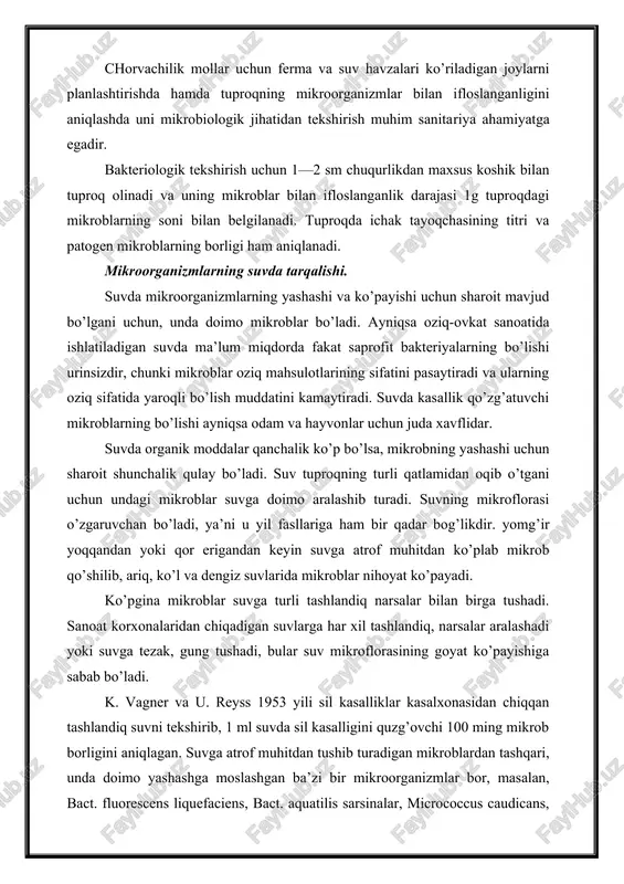 havzalari ko’riladigan joylarni planlashtirishda hamda tuproqning mikroorganizmlar bilan ifloslanganligini aniqlashda uni mikrobiologik jihatidan tekshirish muhim sanita​riya ahamiyatga egadir. bakteriologik tekshirish uchun 1—2 sm chuqurlikdan maxsus koshik bilan tuproq olinadi va uning mikroblar bilan ifloslanganlik darajasi 1g tuproqdagi mikroblarning soni bilan belgilanadi. tuproqda ichak tayoqchasining titri va patogen mikroblarning borligi ham aniqlanadi. mikroorganizmlarning suvda tarqalishi. suvda mikroorganizmlarning yashashi va ko’payishi uchun sharoit mavjud bo’lgani uchun, unda doimo mikroblar bo’ladi. ayniqsa oziq-ovkat sanoatida ishlatiladigan suvda ma’lum miqdorda fakat saprofit bakteriyalarning bo’lishi urinsizdir, chunki mikroblar oziq mahsulotlarining sifatini pasaytiradi va ularning oziq sifatida yaroqli bo’lish muddatini kamaytiradi. suvda kasallik qo’zg’atuvchi mikroblarning bo’lishi ayniqsa odam va hayvonlar uchun juda xavflidar. suvda organik moddalar qanchalik ko’p bo’lsa, mikrobning yashashi uchun sharoit shunchalik qulay bo’ladi. suv tuproqning turli qatlamidan oqib o’tgani uchun undagi mikroblar suvga doimo aralashib turadi. suvning mikroflorasi o’zgaruvchan bo’ladi, ya’ni u yil fasllariga ham bir qadar bog’likdir. yomg’ir yoqqandan yoki qor erigandan keyin …