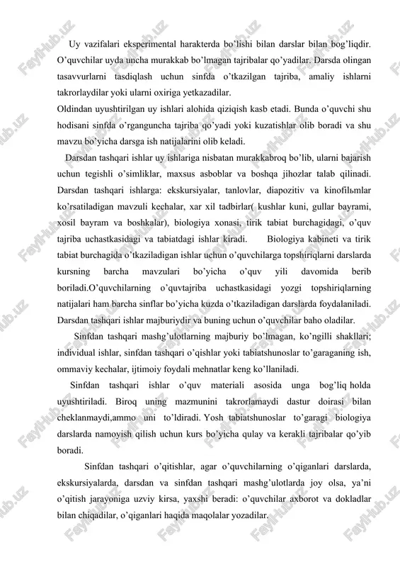 ashqari ishlar uy ishlariga nisbatan murakkabroq bo’lib, ularni bajarish uchun tegishli o’simliklar, maxsus asboblar va boshqa jihozlar talab qilinadi. darsdan tashqari ishlarga: ekskursiyalar, tanlovlar, diapozitiv va kinofilmlar ko’rsatiladigan mavzuli kechalar, xar xil tadbirlar( kushlar kuni, gullar bayrami, xosil bayram va boshkalar), biologiya xonasi, tirik tabiat burchagidagi, o’quv tajriba uchastkasidagi va tabiatdagi ishlar kiradi. biologiya kabineti va tirik tabiat burchagida o’tkaziladigan ishlar uchun o’quvchilarga topshiriqlarni darslarda kursning barcha mavzulari bo’yicha o’quv yili davomida berib boriladi.o’quvchilarning o’quvtajriba uchastkasidagi yozgi topshiriqlarning natijalari ham barcha sinflar bo’yicha kuzda o’tkaziladigan darslarda foydalaniladi. darsdan tashqari ishlar majburiydir va buning uchun o’quvchilar baho oladilar. sinfdan tashqari mashg’ulotlarning majburiy bo’lmagan, ko’ngilli shakllari; individual ishlar, sinfdan tashqari o’qishlar yoki tabiatshunoslar to’garaganing ish, ommaviy kechalar, ijtimoiy foydali mehnatlar keng ko’llaniladi. sinfdan tashqari ishlar o’quv materiali asosida unga bog’liq holda uyushtiriladi. biroq uning mazmunini takrorlamaydi dastur doirasi bilan cheklanmaydi,ammo uni to’ldiradi. yosh tabiatshunoslar to’garagi biologiya darslarda namoyish qilish uchun kurs bo’yicha …