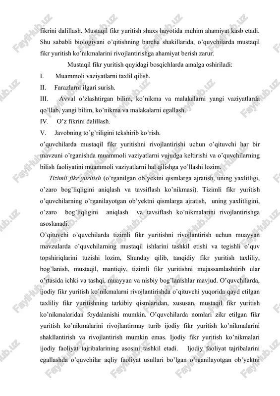 surish. iii. avval o’zlashtirgan bilim, ko’nikma va malakalarni yangi vaziyatlarda qo’llab, yangi bilim, ko’nikma va malakalarni egallash. iv. o’z fikrini dalillash. v. javobning to’g’riligini tekshirib ko’rish. o’quvchilarda mustaqil fikr yuritishni rivojlantirishi uchun o’qituvchi har bir mavzuni o’rganishda muammoli vaziyatlarni vujudga keltirishi va o’quvchilarning bilish faoliyatini muammoli vaziyatlarni hal qilishga yo’llashi lozim. tizimli fikr yuritish (o’rganilgan ob’yektni qismlarga ajratish, uning yaxlitligi, o’zaro bog’liqligini aniqlash va tavsiflash ko’nikmasi). tizimli fikr yuritish o’quvchilarning o’rganilayotgan ob’yektni qismlarga ajratish, uning yaxlitligini, o’zaro bog’liqligini aniqlash va tavsiflash ko’nikmalarini rivojlantirishga asoslanadi. o’qituvchi o’quvchilarda tizimli fikr yuritishni rivojlantirish uchun muayyan mavzularda o’quvchilarning mustaqil ishlarini tashkil etishi va tegishli o’quv topshiriqlarini tuzishi lozim, shunday qilib, tanqidiy fikr yuritish taxliliy, bog’lanish, mustaqil, mantiqiy, tizimli fikr yuritishni mujassamlashtirib ular o’rtasida ichki va tashqi, muayyan va nisbiy bog’lanishlar mavjud. o’quvchilarda, ijodiy fikr yuritish ko’nikmalarni rivojlantirishda o’qituvchi yuqorida qayd etilgan taxliliy fikr yuritishning tarkibiy qismlaridan, xususan, mustaqil fikr yuritish ko’nikmalaridan foydalanishi mumkin. o’quvchilarda …