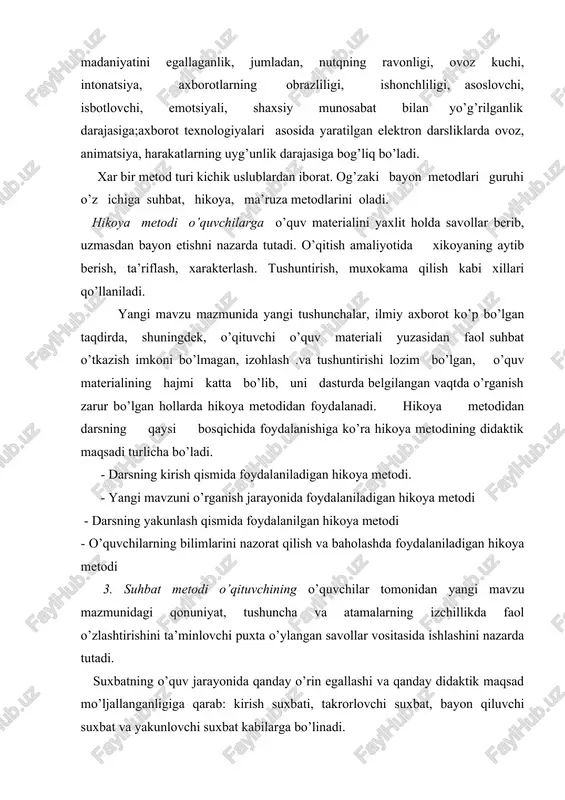 itish amaliyotida xikoyaning aytib berish, ta’riflash, xarakterlash. tushuntirish, muxokama qilish kabi xillari qo’llaniladi. yangi mavzu mazmunida yangi tushunchalar, ilmiy axborot ko’p bo’lgan taqdirda, shuningdek, o’qituvchi o’quv materiali yuzasidan faol suhbat o’tkazish imkoni bo’lmagan, izohlash .va tushuntirishi lozim bo’lgan, o’quv materialining hajmi katta bo’lib, uni dasturda belgilangan vaqtda o’rganish zarur bo’lgan hollarda hikoya metodidan foydalanadi. hikoya metodidan darsning qaysi bosqichida foydalanishiga ko’ra hikoya metodining didaktik maqsadi turlicha bo’ladi. - darsning kirish qismida foydalaniladigan hikoya metodi. - yangi mavzuni o’rganish jarayonida foydalaniladigan hikoya metodi - darsning yakunlash qismida foydalanilgan hikoya metodi - o’quvchilarning bilimlarini nazorat qilish va baholashda foydalaniladigan hikoya metodi 3. suhbat metodi o’qituvchining o’quvchilar tomonidan yangi mavzu mazmunidagi qonuniyat, tushuncha va atamalarning izchillikda faol o’zlashtirishini ta’minlovchi puxta o’ylangan savollar vositasida ishlashini nazarda tutadi. suxbatning o’quv jarayonida qanday o’rin egallashi va qanday didaktik maqsad mo’ljallanganligiga qarab: kirish suxbati, takrorlovchi suxbat, bayon qiluvchi suxbat va yakunlovchi suxbat kabilarga bo’linadi. suhbat metodi yordamida …