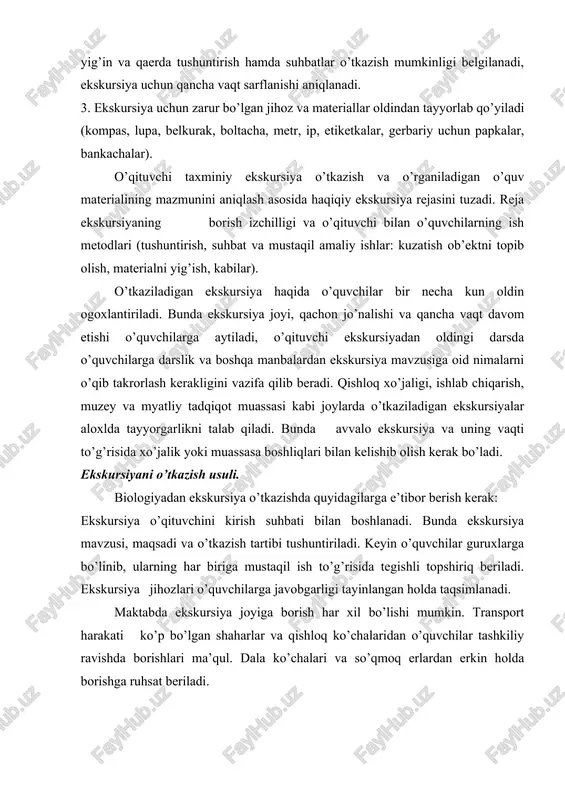 uvchilarga aytiladi, o’qituvchi ekskursiyadan oldingi darsda o’quvchilarga darslik va boshqa manbalardan ekskursiya mavzusiga oid nimalarni o’qib takrorlash kerakligini vazifa qilib beradi. qishloq xo’jaligi, ishlab chiqarish, muzey va myatliy tadqiqot muassasi kabi joylarda o’tkaziladigan ekskursiyalar aloxlda tayyorgarlikni talab qiladi. bunda avvalo ekskursiya va uning vaqti to’g’risida xo’jalik yoki muassasa boshliqlari bilan kelishib olish kerak bo’ladi. ekskursiyani o’tkazish usuli. biologiyadan ekskursiya o’tkazishda quyidagilarga e’tibor berish kerak: ekskursiya o’qituvchini kirish suhbati bilan boshlanadi. bunda ekskursiya mavzusi, maqsadi va o’tkazish tartibi tushuntiriladi. keyin o’quvchilar guruxlarga bo’linib, ularning har biriga mustaqil ish to’g’risida tegishli topshiriq beriladi. ekskursiya jihozlari o’quvchilarga javobgarligi tayinlangan holda taqsimlanadi. maktabda ekskursiya joyiga borish har xil bo’lishi mumkin. transport harakati ko’p bo’lgan shaharlar va qishloq ko’chalaridan o’quvchilar tashkiliy ravishda borishlari ma’qul. dala ko’chalari va so’qmoq erlardan erkin holda borishga ruhsat beriladi. ekskursiyaning asosiy qismi ekskursiya joyidagi obektlarni o’rganishdir. bunda avvalo ekskursiya joyining xarakteri (bog’, park, dala, o’tloq, suv havzasi, qir va xokazo) …