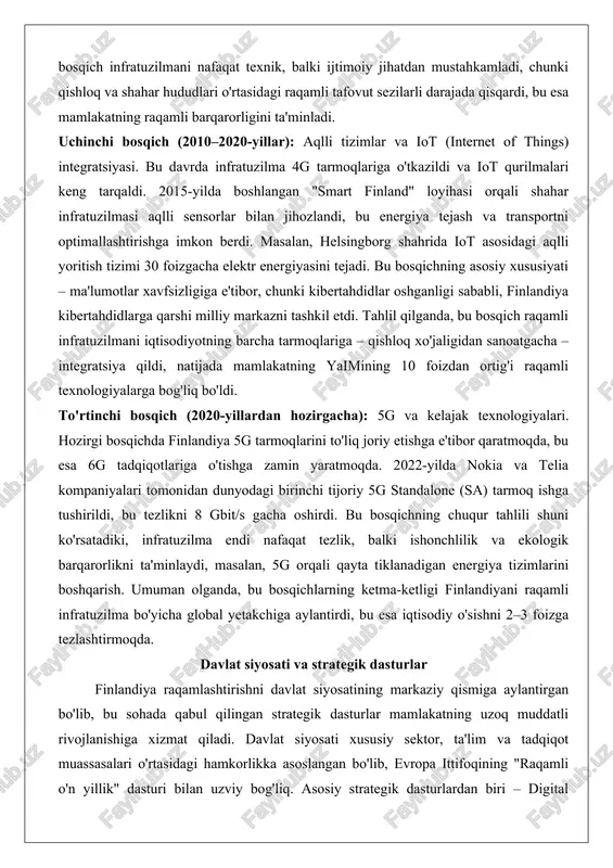 yalarga bog'liq bo'ldi. to'rtinchi bosqich (2020-yillardan hozirgacha): 5g va kelajak texnologiyalari. hozirgi bosqichda finlandiya 5g tarmoqlarini to'liq joriy etishga e'tibor qaratmoqda, bu esa 6g tadqiqotlariga o'tishga zamin yaratmoqda. 2022-yilda nokia va telia kompaniyalari tomonidan dunyodagi birinchi tijoriy 5g standalone (sa) tarmoq ishga tushirildi, bu tezlikni 8 gbit/s gacha oshirdi. bu bosqichning chuqur tahlili shuni ko'rsatadiki, infratuzilma endi nafaqat tezlik, balki ishonchlilik va ekologik barqarorlikni ta'minlaydi, masalan, 5g orqali qayta tiklanadigan energiya tizimlarini boshqarish. umuman olganda, bu bosqichlarning ketma-ketligi finlandiyani raqamli infratuzilma bo'yicha global yetakchiga aylantirdi, bu esa iqtisodiy o'sishni 2–3 foizga tezlashtirmoqda. davlat siyosati va strategik dasturlar finlandiya raqamlashtirishni davlat siyosatining markaziy qismiga aylantirgan bo'lib, bu sohada qabul qilingan strategik dasturlar mamlakatning uzoq muddatli rivojlanishiga xizmat qiladi. davlat siyosati xususiy sektor, ta'lim va tadqiqot muassasalari o'rtasidagi hamkorlikka asoslangan bo'lib, evropa ittifoqining "raqamli o'n yillik" dasturi bilan uzviy bog'liq. asosiy strategik dasturlardan biri – digital finland framework (raqamli finlandiya ramkasi), bu …