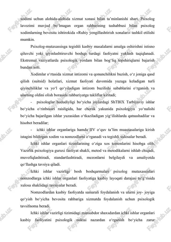 bog‘liq topshiriqlarni bajarish bundan xoli. xodimlar o‘rtasida xizmat intizomi va qonunchilikni buzish, o‘z joniga qasd qilish (suitsid) holatlari, xizmat faoliyati davomida yuzaga keladigan turli qiyinchiliklar va yo‘l qo‘yiladigan intizom buzilishi sabablarini o‘rganish va ularning oldini olish borasida rahbariyatga takliflar kiritadi; · psixologlar hududiyligi bo‘yicha joylardagi shtbix tarbiyaviy ishlar bo‘yicha o‘rinbosari raisligida, har chorak yakunida psixologiya yo‘nalishi bo‘yicha bajarilgan ishlar yuzasidan o‘tkaziladigan yig‘ilishlarda qatnashadilar va hisobot beradilar; · ichki ishlar organlariga hamda iiv o‘quv ta’lim muassasalariga kirish istagini bildirgan xodim va nomzodlarni o‘rganadi va tegishli xulosalar beradi. ichki ishlar organlari tizimlarining o‘ziga xos tomonlarini hisobga olib, vazirlik psixologiya guruxi faoliyat shakli, metod va metodikalarni ishlab chiqadi, muvofiqlashtiradi, standartlashtiradi, mezonlarni belgilaydi va amaliyotda qo‘llashga tavsiya qiladi. ichki ishlar vazirligi bosh boshqarmalari psixolog mutaxassislari nomzodlarga ichki ishlar organlari faoliyatiga kasbiy layoqati darajasi to‘g‘risida xulosa shaklidagi tavsiyalar beradi. nomzodlardan kasbiy faoliyatda samarali foydalanish va ularni joy- joyiga qo‘yish bo‘yicha bevosita rahbariga xizmatda foydalanish uchun …