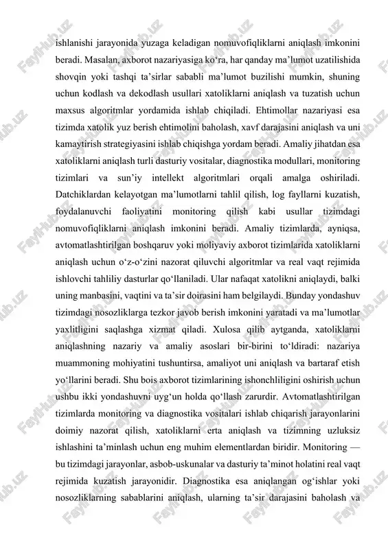 rini to‘ldiradi: nazariya muammoning mohiyatini tushuntirsa, amaliyot uni aniqlash va bartaraf etish yo‘llarini beradi. shu bois axborot tizimlarining ishonchliligini oshirish uchun ushbu ikki yondashuvni uyg‘un holda qo‘llash zarurdir. avtomatlashtirilgan tizimlarda monitoring va diagnostika vositalari ishlab chiqarish jarayonlarini doimiy nazorat qilish, xatoliklarni erta aniqlash va tizimning uzluksiz ishlashini ta’minlash uchun eng muhim elementlardan biridir. monitoring — bu tizimdagi jarayonlar, asbob-uskunalar va dasturiy ta’minot holatini real vaqt rejimida kuzatish jarayonidir. diagnostika esa aniqlangan og‘ishlar yoki nosozliklarning sabablarini aniqlash, ularning ta’sir darajasini baholash va bartaraf etish bo‘yicha qarorlar ishlab chiqishni anglatadi. ushbu vositalar avtomatlashtirilgan axborot tizimlarining yuragi hisoblanadi, chunki ular orqali tizim holati haqida to‘liq axborot olinadi, ogohlantirishlar yuboriladi va muammolarga tezkor javob berish imkoniyati yaratiladi. zamonaviy monitoring vositalari ko‘plab datchiklar, nazorat modullari, scada (supervisory control and data acquisition) tizimlari hamda iot (internet of things) texnologiyalariga asoslanadi. ular ishlab chiqarishdagi harorat, bosim, oqim, quvvat sarfi, signal darajasi kabi parametrlarni o‘lchaydi va markaziy serverga …