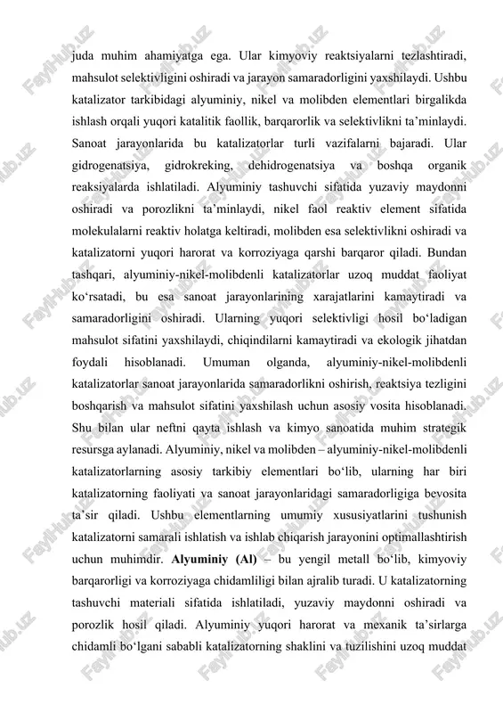 jarayonlaridagi samaradorligiga bevosita ta’sir qiladi. ushbu elementlarning umumiy xususiyatlarini tushunish katalizatorni samarali ishlatish va ishlab chiqarish jarayonini optimallashtirish uchun muhimdir. alyuminiy (al) – bu yengil metall bo‘lib, kimyoviy barqarorligi va korroziyaga chidamliligi bilan ajralib turadi. u katalizatorning tashuvchi materiali sifatida ishlatiladi, yuzaviy maydonni oshiradi va porozlik hosil qiladi. alyuminiy yuqori harorat va mexanik ta’sirlarga chidamli bo‘lgani sababli katalizatorning shaklini va tuzilishini uzoq muddat saqlashga yordam beradi. shu bilan birga, alyuminiy katalizatorning kimyoviy barqarorligini oshirib, turli reaktiv muhitlarda ishlash imkonini yaratadi. nikel (ni) – katalizatorning faol elementi bo‘lib, molekulalarni yuzaga adsorb qilish va reaktiv holatga keltirish qobiliyatiga ega. nikel gidrogenatsiya, dehidrogenatsiya va boshqa organik reaksiyalarda yuqori katalitik faollikni ta’minlaydi. bu element reaktsiya tezligini oshiradi va mahsulot selektivligini boshqarishga yordam beradi. nikelning yuqori kimyoviy stabilligi katalizatorni uzoq muddat samarali ishlashiga imkon beradi, shu bilan sanoat jarayonlarida samaradorlikni oshiradi. molibden (mo) – yuqori harorat va korroziyaga chidamli metall bo‘lib, katalizatorning barqarorligini ta’minlaydi. molibden …