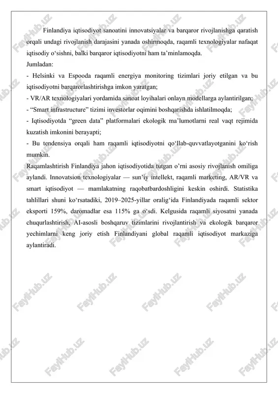 logiyalar nafaqat iqtisodiy o‘sishni, balki barqaror iqtisodiyotni ham ta’minlamoqda. jumladan: - helsinki va espooda raqamli energiya monitoring tizimlari joriy etilgan va bu iqtisodiyotni barqarorlashtirishga imkon yaratgan; - vr/ar texnologiyalari yordamida sanoat loyihalari onlayn modellarga aylantirilgan; - “smart infrastructure” tizimi investorlar oqimini boshqarishda ishlatilmoqda; - iqtisodiyotda “green data” platformalari ekologik ma’lumotlarni real vaqt rejimida kuzatish imkonini berayapti; - bu tendensiya orqali ham raqamli iqtisodiyotni qo‘llab-quvvatlayotganini ko‘rish mumkin. raqamlashtirish finlandiya jahon iqtisodiyotida tutgan o’rni asosiy rivojlanish omiliga aylandi. innovatsion texnologiyalar — sun’iy intellekt, raqamli marketing, ar/vr va smart iqtisodiyot — mamlakatning raqobatbardoshligini keskin oshirdi. statistika tahlillari shuni ko‘rsatadiki, 2019–2025-yillar oralig‘ida finlandiyada raqamli sektor eksporti 159%, daromadlar esa 115% ga o‘sdi. kelgusida raqamli siyosatni yanada chuqurlashtirish, ai-asosli boshqaruv tizimlarini rivojlantirish va ekologik barqaror yechimlarni keng joriy etish finlandiyani global raqamli iqtisodiyot markaziga aylantiradi. foydalanilgan adabiyotlar 1. business finland. (2025). shaping finland’s digital future. link: https://www.businessfinland.fi/4a78de/globalassets/julkaisut/shaping_finlands_digital_future-9-2025.pdf 2. european commission. (2025). finland 2025 digital decade …