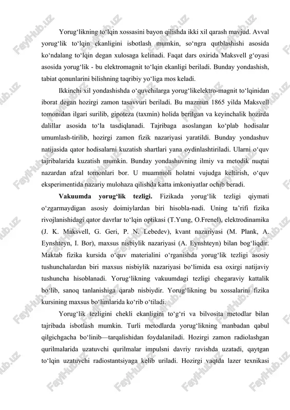 erlar atom tuzilishi bilan birga o‘rganiladi. optik hodisalarni shu asosda bayon qilish fundamental fizik nazariyalar asosida materialni ko‘rib chiqilishga imkoniyat yaratadi. yorug‘likning to‘lqin xossasini bayon qilishda ikki xil qarash mavjud. avval yorug‘lik to‘lqin ekanligini isbotlash mumkin, so‘ngra qutblashishi asosida ko‘ndalang to‘lqin degan xulosaga kelinadi. faqat dars oxirida maksvell g‘oyasi asosida yorug‘lik - bu elektromag​nit to‘lqin ekanligi beriladi. bunday yondashish, tabiat qonunlarini bilishning taqribiy yo‘liga mos keladi. ikkinchi xil yondashishda o‘quvchilarga yorug‘likelektro-magnit to‘lqinidan iborat degan hozirgi zamon tasavvuri beriladi. bu mazmun 1865 yilda maksvell tomonidan ilgari surilib, gipoteza (taxmin) holida berilgan va keyinchalik hozirda dalillar asosida to‘la tasdiqlanadi. tajribaga asoslangan ko‘plab hodisalar umumlash-tirilib, hozirgi zamon fizik nazariyasi yaratildi. bunday yondashuv natijasida qator hodisalarni kuzatish shartlari yana oydinlashtiriladi. ularni o‘quv tajribalarida kuzatish mumkin. bunday yondashuvning ilmiy va metodik nuqtai nazardan afzal tomonlari bor. u muammoli holatni vujudga keltirish, o‘quv eksperimentida nazariy mulohaza qilishda katta imkoniyatlar ochib beradi. vakuumda yorug‘lik tezligi. fizikada yorug‘lik …
