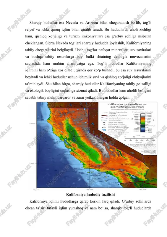 niya hududi turizm, sport va rekreativ faoliyatlar uchun qulay. turizm sohasida sohil bo‘yidagi plyajlar, tog‘li hududlardagi chang‘i kurortlari va milliy bog‘lar muhim rol o‘ynaydi. shu tarzda shtatning tabiiy va geografik joylashuvi iqtisodiy, ekologik va demografik rivojlanishda o‘ziga xos rolni ta’minlaydi. kaliforniya geografik joylashuvi shuningdek, demografik jarayonlarga ham ta’sir qiladi. sohil bo‘yidagi shaharlar aholisi zich joylashgan bo‘lsa, sharqiy tog‘li hududlarda aholi kamroq yashaydi. bu hududlar qishloq xo‘jaligi, transport va sanoat infratuzilmasini rivojlantirishda o‘ziga xos imkoniyatlarga ega. shu sababli, kaliforniya nafaqat tabiiy resurslar, balki iqtisodiy va ekologik tizimlar, transport, turizm va inson faoliyati uchun ham strategik ahamiyatga ega. sharqiy va g‘arbiy hududlar o‘zaro farqlansa-da, har biri shtatning rivojlanishida muhim rol o‘ynaydi. kaliforniya geografik joylashuvi uning tabiiy resurslari, iqlim sharoiti, demografik xususiyatlari va iqtisodiy salohiyatiga to‘g‘ridan-to‘g‘ri ta’sir qiladi. shu nuqtai nazardan, shtatning geografik xususiyatlarini o‘rganish nafaqat akademik, balki amaliy jihatdan ham katta ahamiyatga ega. ushbu bo‘limda kaliforniyaning g‘arbiy sohillaridan sharqiy tog‘li hududlargacha bo‘lgan …