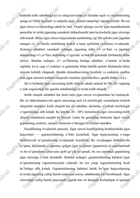 choqli distrofiyasi, hujayralarning o’lishi, fibroz o’choqlari, fibroblastlar, proliferatsiya kuchayishi va ko’p sonli kollagen tolalar hosil bo’lishi aniqlanadi. sirroz jarayonining faolligi jigar to’qimalarining distrofik va regenerator tugunlar hosil qilishi, stromalardagi yallig’lanish jarayonining kuchayishi bilan xarakterlanadi. jarayon rivojlanib borgan sari, jigar qo’pol morfologik o’zgarishlarga uchraydi. jigar to’qimalarining regeneratsiya tugunlari hamda ko’p miqdorda biriktiruvchi to’qimalar bilan almashinuvi ko’payadi. bu esa jigar og’irligining kamayishiga (normada 1100—1600 g) va bujmayishiga, jigar ichki o’t yo’llarining xolestaziga va portal sistemasining gipertoniyasiga olib keladi. jigar sirrozining tasnifi. gastroenterologlarning gavana (1956) anjumaniga binoan jigar sirrozlari morfologik va klinik belgilariga ko’ra portal, postnekrotik, biliar va yaralash turlariga bo’linadi. keyinchalik jigar sirrozlarining yangi xalqaro tasnifi (akapulko, meksika, 1974) qabul qilingan, uning asosini morfologik va etiologik prinsiplar tashkil qiladi. bu prinsiplar bir-birini to’ldiradi. kelib chiqish sabablariga ko’ra: 1) virusli gepatit; 2) ichkilik natijasida; 3) o’t yo’lining kasalliklari; 4) toksinlar va dorilar; 5) modda almashinuvining buzilishi; 6) autoimmun o’zgarishlar; 7) ovqatlanishdagi yetishmovchiliklar; 8) …