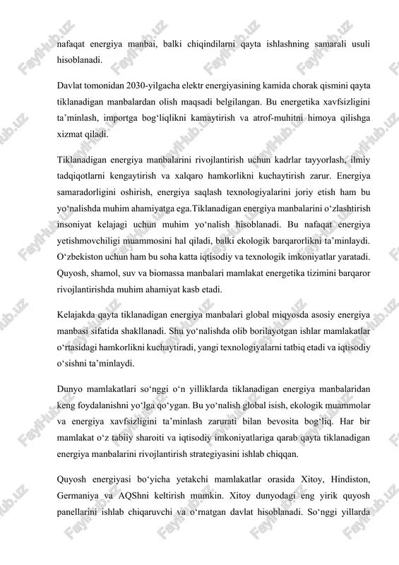 iti va iqtisodiy imkoniyatlariga qarab qayta tiklanadigan energiya manbalarini rivojlantirish strategiyasini ishlab chiqqan. quyosh energiyasi bo‘yicha yetakchi mamlakatlar orasida xitoy, hindiston, germaniya va aqshni keltirish mumkin. xitoy dunyodagi eng yirik quyosh panellarini ishlab chiqaruvchi va o‘rnatgan davlat hisoblanadi. so‘nggi yillarda xitoyda minglab megavatt quvvatga ega quyosh elektr stansiyalari ishga tushirilgan. shu bilan birga, xitoy shamol energiyasi sohasida ham yetakchilik qilmoqda. bu mamlakatda qayta tiklanadigan energiya ishlab chiqarish hajmi umumiy energiya ishlab chiqarishning yarmiga yaqinlashmoqda. germaniya ham bu borada katta tajribaga ega. u 2000-yillarning boshidan boshlab “yashil energetika siyosati”ni yo‘lga qo‘ygan. natijada, mamlakatda quyosh va shamol energiyasi ishlab chiqarish hajmi sezilarli darajada oshgan. germaniyada qayta tiklanadigan energiya manbalari hozirgi kunda umumiy energiya ishlab chiqarishning 45 foizidan ortig‘ini tashkil etadi. mamlakat hukumati 2040-yilgacha butunlay qayta tiklanadigan energiyaga o‘tishni rejalashtirgan. aqshda qayta tiklanadigan energiya manbalari, ayniqsa shamol va quyosh energiyasi, faol rivojlanmoqda. texas, kaliforniya va arizona shtatlarida yirik shamol fermalari va quyosh elektr …