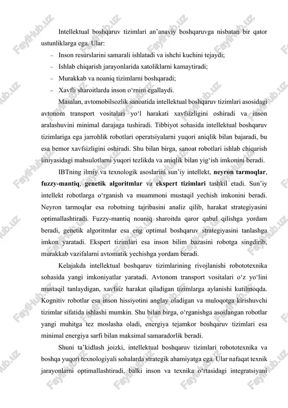 jakda intellektual boshqaruv tizimlarining rivojlanishi robototexnika sohasida yangi imkoniyatlar yaratadi. avtonom transport vositalari o‘z yo‘lini mustaqil tanlaydigan, xavfsiz harakat qiladigan tizimlarga aylanishi kutilmoqda. kognitiv robotlar esa inson hissiyotini anglay oladigan va muloqotga kirishuvchi tizimlar sifatida ishlashi mumkin. shu bilan birga, o‘rganishga asoslangan robotlar yangi muhitga tez moslasha oladi, energiya tejamkor boshqaruv tizimlari esa minimal energiya sarfi bilan maksimal samaradorlik beradi. shuni ta’kidlash joizki, intellektual boshqaruv tizimlari robototexnika va boshqa yuqori texnologiyali sohalarda strategik ahamiyatga ega. ular nafaqat texnik jarayonlarni optimallashtiradi, balki inson va texnika o‘rtasidagi integratsiyani chuqurlashtiradi. shu bois, bu tizimlarni ilmiy tadqiq qilish va amaliy qo‘llash, yangi algoritmlar ishlab chiqish va ularni real tizimlarda sinovdan o‘tkazish bugungi kunning dolzarb vazifalaridan biridir. umuman olganda, intellektual boshqaruv tizimlari texnikaviy jarayonlarni inson aql-idroki bilan birlashtirib, ularni yanada samarali, xavfsiz va innovatsion qiladi. shu bilan birga, ular ilmiy va texnologik rivojlanishda muhim vosita bo‘lib, kelajakda robototexnika sohasini yangi darajaga ko‘taradi. 2. robototexnika tizimlarida …