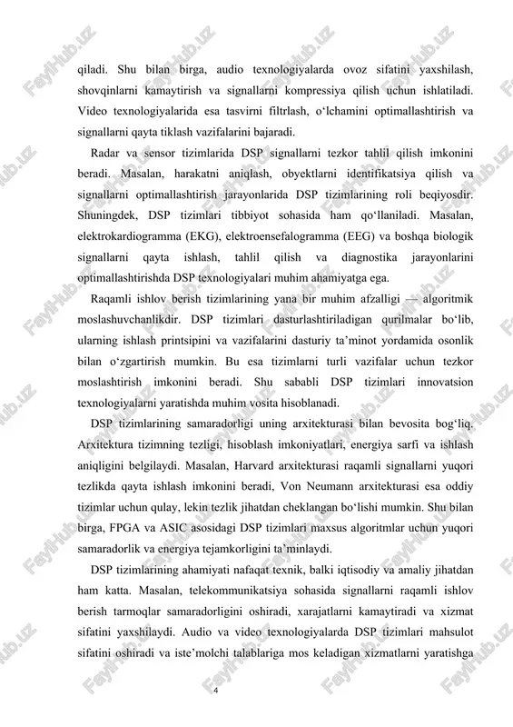 muhim ahamiyatga ega. raqamli signallarni tezkor qayta ishlash va tahlil qilish imkoniyati sun’iy intellekt algoritmlarining samarali ishlashini ta’minlaydi. bu esa robototexnika, avtomatlashtirilgan tizimlar va aqlli qurilmalar yaratishda dsp tizimlarini ajralmas vosita qiladi. dsp tizimlarini o‘rganish va ularning arxitekturasi bilan tanishish talabalar uchun ham dolzarbdir. bu nafaqat texnik bilimlarni rivojlantiradi, balki talabaning amaliy ko‘nikmalarini oshiradi, algoritmik tafakkurini shakllantiradi va zamonaviy texnologiyalar bilan ishlashga tayyorlaydi.dsp tizimlari zamonaviy texnologik dunyoda muhim o‘rin tutadi. ular signallarni qayta ishlash, optimallashtirish va tahlil qilish imkoniyatini beradi, turli sohalarda innovatsion yechimlarni yaratishga yordam beradi. shu sababli, dsp tizimlarini o‘rganish, ularning arxitekturasi, ishlash prinsiplari va amaliy qo‘llanilishini chuqur tushunish muhimdir. 1.1 rasm dsp 2.dsp tizimlari arxitekturasi va komponentlari raqamli signallarga ishlov berish tizimlarining samaradorligi ularning arxitekturasi bilan bevosita bog‘liqdir. dsp tizimlari turli komponentlardan iborat bo‘lib, har birining o‘z vazifasi va roli mavjud. ushbu tizimlar analog va raqamli signalni qabul qilish, qayta ishlash va natijani chiqarish jarayonlarini amalga oshiradi. …