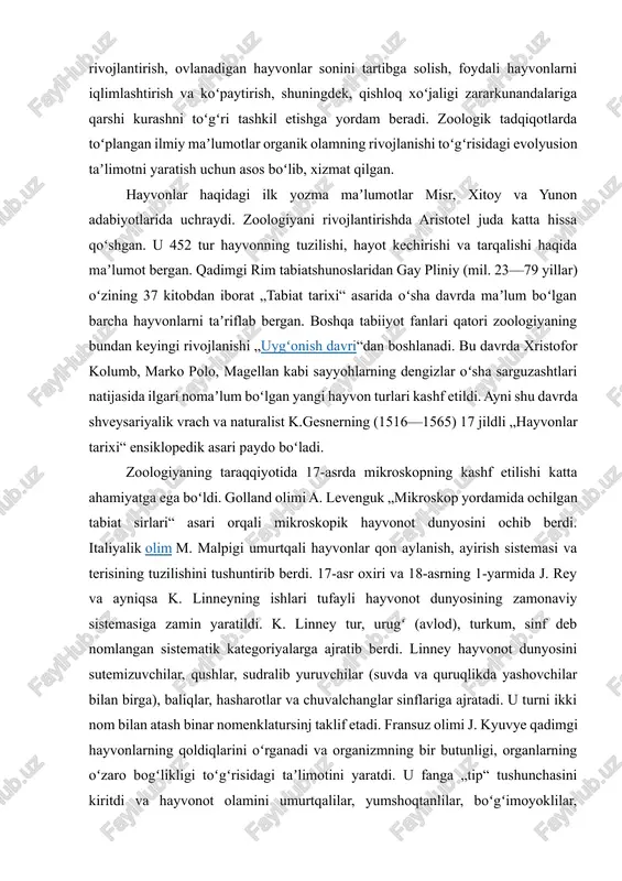 . golland olimi a. levenguk „mikroskop yordamida ochilgan tabiat sirlari“ asari orqali mikroskopik hayvonot dunyosini ochib berdi. italiyalik olim m. malpigi umurtqali hayvonlar qon aylanish, ayirish sistemasi va terisining tuzilishini tushuntirib berdi. 17-asr oxiri va 18-asrning 1-yarmida j. rey va ayniqsa k. linneyning ishlari tufayli hayvonot dunyosining zamonaviy sistemasiga zamin yaratildi. k. linney tur, urugʻ (avlod), turkum, sinf deb nomlangan sistematik kategoriyalarga ajratib berdi. linney hayvonot dunyosini sutemizuvchilar, qushlar, sudralib yuruvchilar (suvda va quruqlikda yashovchilar bilan birga), baliqlar, hasharotlar va chuvalchanglar sinflariga ajratadi. u turni ikki nom bilan atash binar nomenklatursinj taklif etadi. fransuz olimi j. kyuvye qadimgi hayvonlarning qoldiqlarini oʻrganadi va organizmning bir butunligi, organlarning oʻzaro bogʻlikligi toʻgʻrisidagi taʼlimotini yaratdi. u fanga „tip“ tushunchasini kiritdi va hayvonot olamini umurtqalilar, yumshoqtanlilar, boʻgʻimoyoklilar, ignaterililar tiplariga hamda 19 sinfga ajratadi. 19-asrda biologiyada tirik tabiatning murakkab formalari oddiy formalardan kelib chiqqanligidagi evolyusion gʻoyalarning rivojlanishida t. shvan va m. shleyden tomonidan hujayra nazariyasini kashf …