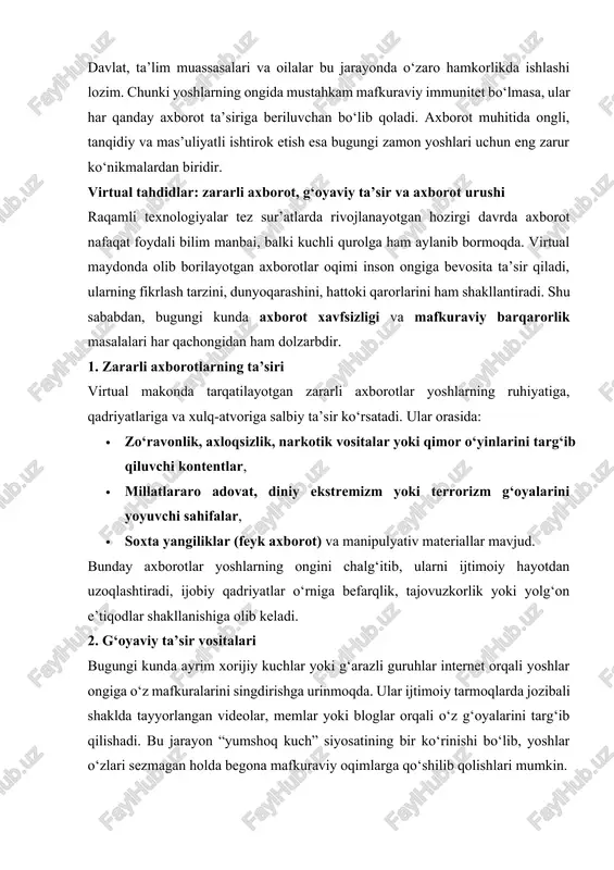 tayyorlangan videolar, memlar yoki bloglar orqali o‘z g‘oyalarini targ‘ib qilishadi. bu jarayon “yumshoq kuch” siyosatining bir ko‘rinishi bo‘lib, yoshlar o‘zlari sezmagan holda begona mafkuraviy oqimlarga qo‘shilib qolishlari mumkin. masalan, milliy an’analarga zid bo‘lgan “cheksiz erkinlik”, “chetdan taqlid”, “madaniyatsiz hazillar” yoki “mohiyatsiz shon-shuhrat ortidan quvish” kabi g‘oyalar shunday vositalar orqali singdirilmoqda. 3. axborot urushi tushunchasi so‘nggi yillarda dunyo miqyosida “axborot urushi” atamasi keng qo‘llanmoqda. bu urushda qurol sifatida o‘q yoki bomba emas, balki axborotning o‘zi ishlatiladi. maqsad — aholining ongini o‘zgartirish, milliy birlikni zaiflashtirish, jamiyatda ishonchsizlik, vahima va nizo keltirib chiqarishdir. axborot urushi ko‘pincha ijtimoiy tarmoqlar, feyk sahifalar va manipulyativ yangiliklar orqali olib boriladi. yoshlar bu jarayonning eng zaif qatlamiga aylanishi mumkin, chunki ular internetga eng faol kiruvchi, yangilikka ochiq va ba’zan ishonuvchan toifadir. 4. virtual tahdidlarga qarshi kurash yo‘llari virtual tahdidlarga qarshi kurashda quyidagi choralar muhim ahamiyat kasb etadi: · yoshlarni axborot xavfsizligi qoidalariga o‘rgatish; · medial savodxonlikni oshirish, soxta …