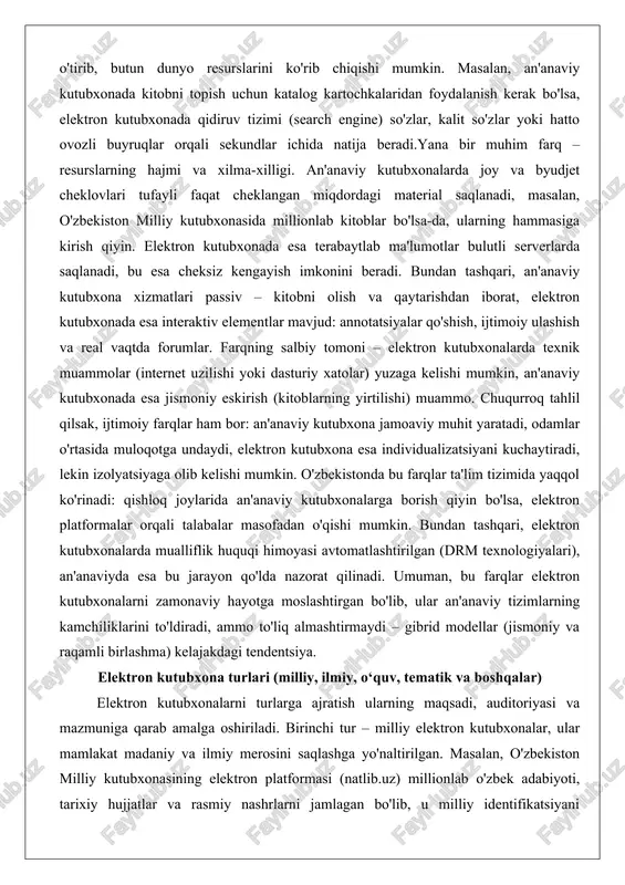 yirtilishi) muammo. chuqurroq tahlil qilsak, ijtimoiy farqlar ham bor: an'anaviy kutubxona jamoaviy muhit yaratadi, odamlar o'rtasida muloqotga undaydi, elektron kutubxona esa individualizatsiyani kuchaytiradi, lekin izolyatsiyaga olib kelishi mumkin. o'zbekistonda bu farqlar ta'lim tizimida yaqqol ko'rinadi: qishloq joylarida an'anaviy kutubxonalarga borish qiyin bo'lsa, elektron platformalar orqali talabalar masofadan o'qishi mumkin. bundan tashqari, elektron kutubxonalarda mualliflik huquqi himoyasi avtomatlashtirilgan (drm texnologiyalari), an'anaviyda esa bu jarayon qo'lda nazorat qilinadi. umuman, bu farqlar elektron kutubxonalarni zamonaviy hayotga moslashtirgan bo'lib, ular an'anaviy tizimlarning kamchiliklarini to'ldiradi, ammo to'liq almashtirmaydi – gibrid modellar (jismoniy va raqamli birlashma) kelajakdagi tendentsiya. elektron kutubxona turlari (milliy, ilmiy, o‘quv, tematik va boshqalar) elektron kutubxonalarni turlarga ajratish ularning maqsadi, auditoriyasi va mazmuniga qarab amalga oshiriladi. birinchi tur – milliy elektron kutubxonalar, ular mamlakat madaniy va ilmiy merosini saqlashga yo'naltirilgan. masalan, o'zbekiston milliy kutubxonasining elektron platformasi (natlib.uz) millionlab o'zbek adabiyoti, tarixiy hujjatlar va rasmiy nashrlarni jamlagan bo'lib, u milliy identifikatsiyani mustahkamlashda muhim rol …