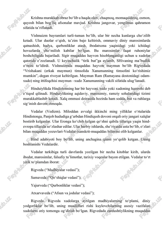 alq orasida shivaning bir ming sakkizta nomi mavjud. vishnu. hozir hindistonda birinchilik uchun kurashayotgan ikkinchi ilohdir. rigvedada u quyosh xudosi – birinchi darajali xudo hisoblanib, ibodat paytida uni savitar roxita, surya, audita nomlari bilan ataydilar. u “krishna bilan qo‘shilib yarim inson, yarim xudo shaklidagi qahramon deb tan olinadi”. “mahobxorat” va “ramayana” dostonlarida “avatara” – insonning vishnuga qo‘shilib ketishi haqida so‘z yuritiladi. vishnu ba’zida to‘rtqo‘lli qilib tasvirlanadi. vishnu hech qachon inson va hayvonni qurbonlik qilishlarini talab qilmagan. krishna murakkab obraz bo‘lib u haqda olov, chaqmoq, momaqaldiroq, osmon, quyosh bilan bog‘liq afsonalar mavjud. krishna jangovar, yengilmas qahramon sifatida ta’riflanadi. vishnuizm bayramlari turli-tuman bo‘lib, ular bir necha kunlarga cho‘zilib ketadi. ular duolar o‘qish, ta’zim bajo keltirish, ommaviy diniy marosimlarda qatnashish, hadya, qurbonliklar atash, ibodatxona yaqinidagi yoki ichidagi hovuzlarda cho‘milish kabilar bo‘lgan. bu marosimlar faqat ruhoniylar boshchiligida bajariladi. sigir muqaddas hayvon hisoblanganligi uchun u xudolar qatorida e’zozlanadi. u keyinchalik “tirik but”ga aylanib, shivaning ma’budlik …