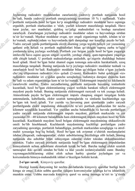 lar oqimidan iborat. bunga yadioviy portlash energiyasining taxminan 5% i sarflanadi. yadroviy portlash sodir bo‘lgandan 15-20 soniya o‘tgach, yadro va termoyadro reaksiyasi natijasida gamma-nurlar, neytronlar oqimi, alfa va beta-zarrachalarning juda kuchli oqimi tarqaladi. 0 ‘tuvchan radiatsiyadan saqlanish uchun pana joy va inshootlardan foydalaniladi. himoya qiluvchi vositalaming zichligi qancha yuqori bo‘lsa, u gamma-nurlami o‘zida shuncha ko‘p tutib qoladi. 0 ‘tuvchan radiatsiya tirik to‘qimalar molekulalarini ionlashtirib, organizmning hayotiy faoliyatini buzadi va insonni turli darajadagi nur kasalligiga yo‘liqtiradi, ba’zan esa halok qiladi. odamga kam radiatsiya qisqa vaqt davomida ta’sir etganda organizmda sezilarli o‘zgarishlar yuz bermaydi. hozirgi vaqtda nur kasalligi kechishiga ko‘ra: yengil, og‘ir va o‘ta og‘ir turlaiga bo‘linadi. 20 joylarning radioaktiv moddalardan zararlanishi yadroviy portlash natijasida hosil bo‘ladi, bunda yadroviy portlash energiyasining taxminan 10 % i sarflanadi. yadro portlashi natijasida hosil bo‘lgan ko‘p miqdordagi radioaktiv moddalar havo oqimiga ergashib, portlash markazidan o ‘nlab, yuzlab kilometr masofalarga tarqaladi. havo turar joylar, suv manbalari, qishloq …