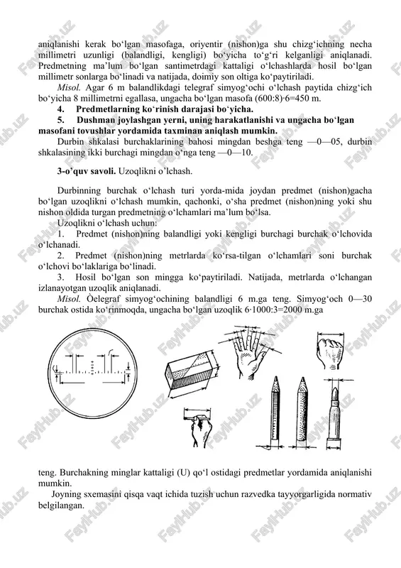 a millimetri uzunligi (balandligi, kengligi) bo‘yicha to‘g‘ri kelganligi aniqlanadi. predmetning ma’lum bo‘lgan santimetrdagi kattaligi o‘lchashlarda hosil bo‘lgan millimetr sonlarga bo‘linadi va natijada, doimiy son oltiga ko‘paytiriladi. misol. agar 6 m balandlikdagi telegraf simyog‘ochi o‘lchash paytida chizg‘ich bo‘yicha 8 millimetrni egallasa, ungacha bo‘lgan masofa (600:8)·6=450 m. 4. predmetlarning ko‘rinish darajasi bo‘yicha. 5. dushman joylashgan yerni, uning harakatlanishi va ungacha bo‘lgan masofani tovushlar yordamida taxminan aniqlash mumkin. durbin shkalasi burchaklarining bahosi mingdan beshga teng —0—05, durbin shkalasining ikki burchagi mingdan o‘nga teng —0—10. 3-o’quv savoli. uzoqlikni o’lchash. durbinning burchak o‘lchash turi yorda-mida joydan predmet (nishon)gacha bo‘lgan uzoqlikni o‘lchash mumkin, qachonki, o‘sha predmet (nishon)ning yoki shu nishon oldida turgan predmetning o‘lchamlari ma’lum bo‘lsa. uzoqlikni o‘lchash uchun: 1. predmet (nishon)ning balandligi yoki kengligi burchagi burchak o‘lchovida o‘lchanadi. 2. predmet (nishon)ning metrlarda ko‘rsa-tilgan o‘lchamlari soni burchak o‘lchovi bo‘laklariga bo‘linadi. 3. hosil bo‘lgan son mingga ko‘paytiriladi. natijada, metrlarda o‘lchangan izlanayotgan uzoqlik aniqlanadi. misol. òelegraf simyog‘ochining balandligi …