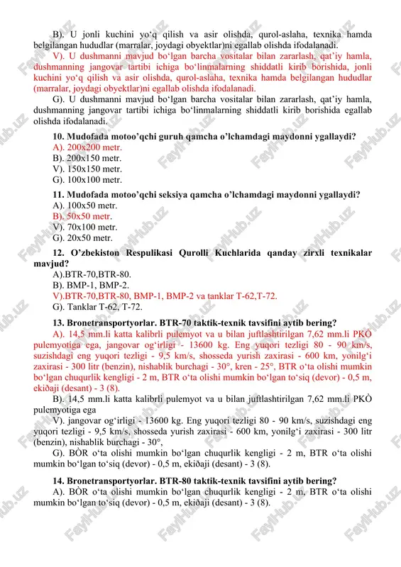 ab olishda ifodalanadi. 10. mudofada motoo’qchi guruh qamcha o’lchamdagi maydonni ygallaydi? a). 200x200 metr. b). 200x150 metr. v). 150x150 metr. g). 100x100 metr. 11. mudofada motoo’qchi seksiya qamcha o’lchamdagi maydonni ygallaydi? a). 100x50 metr. b). 50x50 metr. v). 70x100 metr. g). 20x50 metr. 12. o’zbekiston respulikasi qurolli kuchlarida qanday zirxli texnikalar mavjud? a).btr-70,btr-80. b). bmp-1, bmp-2. v).btr-70,btr-80, bmp-1, bmp-2 va tanklar t-62,t-72. g). tanklar t-62, t-72. 13. bronetransportyorlar. btr-70 taktik-texnik tavsifini aytib bering? a). 14,5 mm.li katta kalibrli pulemyot va u bilan juftlashtirilgan 7,62 mm.li pkò pulemyotiga ega, jangovar og‘irligi - 13600 kg. eng yuqori tezligi 80 - 90 km/s, suzishdagi eng yuqori tezligi - 9,5 km/s, shosseda yurish zaxirasi - 600 km, yonilg‘i zaxirasi - 300 litr (benzin), nishablik burchagi - 30°, kren - 25°, btr o‘ta olishi mumkin bo‘lgan chuqurlik kengligi - 2 m, btr o‘ta olishi mumkin bo‘lgan to‘siq (devor) - 0,5 m, ekiðaji (desant) - 3 …