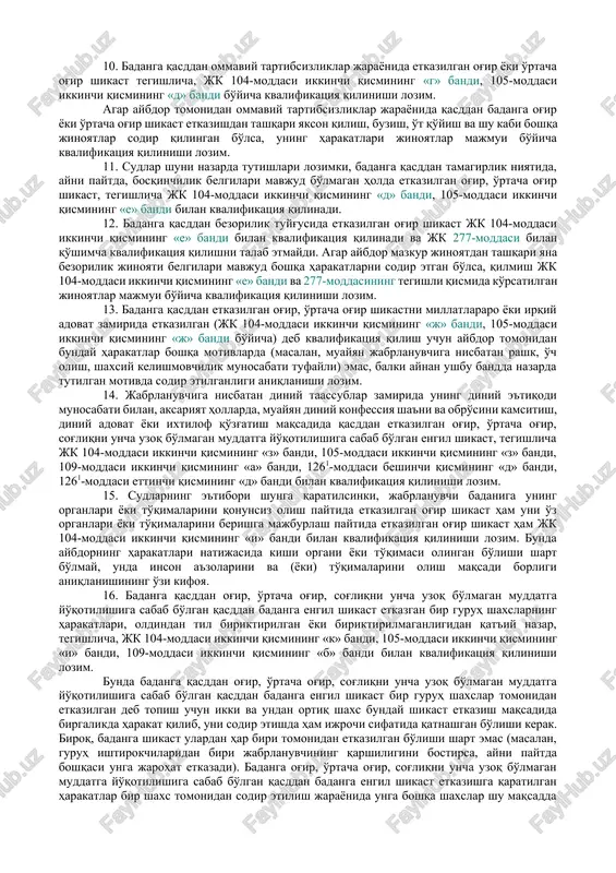 oirasi qat'iydir. bunda badanga etkazilgan shikast muayyan darajadagi og'irlikka taalluqliligini e'tirof etish uchun ulardan bittasi etarli bo'ladi. agar badanga etkazilgan shikast og'ir, o'rtacha og'ir yoki engil xususiyatga ega ekanligini ko'rsatuvchi bir necha belgi mavjudligi aniqlansa, shaxsni jinoyat ishida ayblanuvchi tariqasida ishtirok etishga jalb qilish to'g'risidagi qarorda hamda sud hukmida ularning barchasi bayon etilishi shart. aybdorning qasddan qilgan harakatlari oqibatida jabrlanuvchi badaniga og'ir shikastdan tashqari boshqa og'irlik darajasidagi shikast etkazilgan hollarda, qilmishni jinoyat kodeksining badanga engilroq darajada shikast etkazganlik uchun javobgarlikni nazarda tutuvchi tegishli moddalari bilan qo'shimcha kvalifikatsiya qilish talab etilmaydi. 6. sudlar shuni nazarda tutishlari lozimki, jk 104-moddasining birinchi qismi, 1261-moddasining oltinchi qismida ko'rsatilgan badanning tuzalmaydigan darajada xunuklashishi deganda, jarrohlik aralashuvisiz bartaraf etib bo'lmaydigan inson qiyofasiga yoqimsiz, seskantiradigan ko'rinish beruvchi jarohat (jumladan, mexanik ta'sir, olov, agressiv moddalar va h.k.lar ta'sirida yuz simmetriyasining, mimikaning buzilishi, chuqur chandiqlar, kertiklar paydo bo'lishi, badanning yara bosishi, burun, lab, quloqning ajratilishi va boshqa nuqsonlar) tushunilishi …