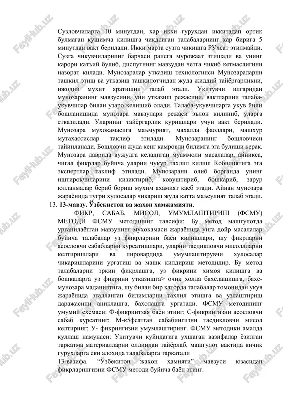 chikuvchilarning barchasi raisga murojaat etishadi va uning karori kat'iy bulib, disputning mavzudan chetga chikib ketmasligini nazorat kiladi. munozaralar utkazish texnologinsi munozaralarni tashkil etish va utkazish tashkilotchidan juda jiddiy tayyorgarlikni, ijodiy muxit yaratishni talab etadi. ukituvchi ilgaridan munozaraning mavzusini, uni utkazish rejasini, vaktlarini talaba-ukuvchilar bilan uzaro kelishib oladi. talaba-ukuvchilarga ukuv yili boshlanishida munozara mavzulari rejasi e'lon kilinib, ularga etkaziladi. ularning tayyorgarlik kurishlari uchun vakt beriladi. munozara muxokamasiga ma'muriyat, maxalla faollari, mashxur mutaxassislar taklif etiladi. munozaraning boshlovchisi tayinlanadi. boshlovchi juda keng kamrovli bilimga ega bulishi kerak. munozara davrida vujudga keladigan muammoli masalalar, ayniksa, chigal fikrlar buyicha ularni chukur taxlil kilish kobiliyatiga ega ekspertlar taklif etiladi. munozarani olib borganda uning ishtirokchilarini kiziktirib, kovushtirib, boshkarib, zarur yullanmalar berib borish muxim axamiyat kasb etadi. aynan munozara jarayonida tugri xulosalar chikarish juda katta ma'suliyat talab etadi. 13. 13-mavzu. o'zbekiston va jahon hamjamiyati. fikr, sabab, misol, umumlashtirish (fsmu) metodi fsmu metodining tavsifi: bu metod mashgulotda urganilayotgan mavzuning …
