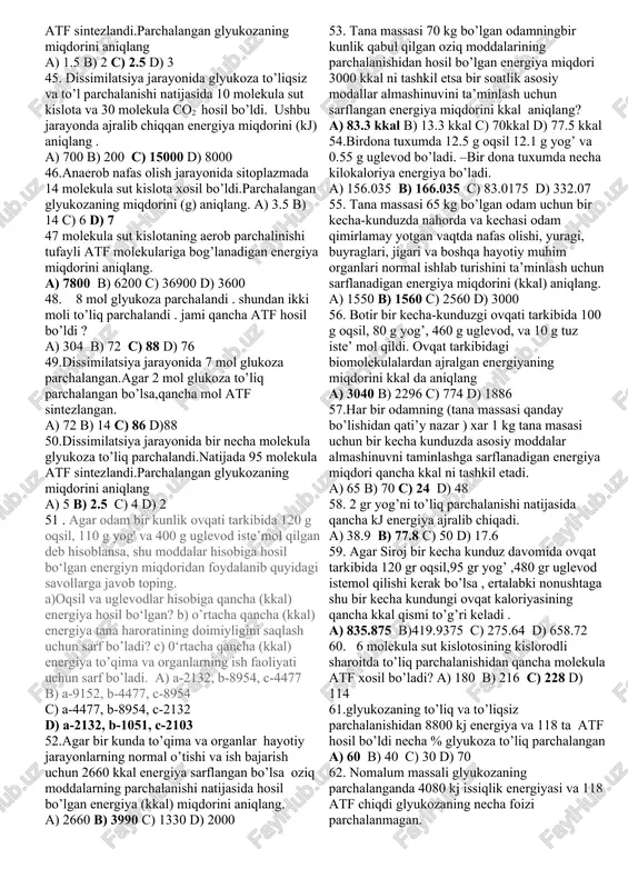 a) 2600 b) 4410 c) 1827 d) 1890 27. anaerob nafas olish jarayonida sitoplazmada 14 molekula sut kislota xosil bo’ladi.parchalangan glukozaning miqdorini (g) aniqlang . a) 3.5 b) 7 c) 14 d) 1 28. energiya almashinuvi bosqichlarida 360 gr gulikoza to’liq va 3 mol gulikoza to’liqsiz parchalangan bo’lsa xosil bo’lgan energiya necha % issiklik sifatida ajraladi ? a) 40% b) 47% c) 60% d) 53% 29. hujayrada 1080 g glukozaning anaerob sharoitda parchalanishidan hosil bo’lgan energiyaning qancha miqdori(kj) issiqlik ko’rinishida ajraladi? a) 720 b) 1440 c) 1200 d) 2400 30.energetik almashinuv jarayonida 190 molekula atf va umumiy 14175 kj energiya hosil bo’lgan bo’lsa aerob bosqichidagi atf da to’plangan energiya miqdorini (kj) aniqlang a) 5800 b) 4600 c) 7200 d) 13000 31.energiya almashinuvning uch bosqichida ajralgan energiyaning jami miqori 19656 kj ni tashkil etgan bo’lsa, energiya almashinuvining anaerob bosqichida ajralgan energiyaning miqdorini (kj) aniqlang a) 1400 b) 2050 c) 9016 d) …