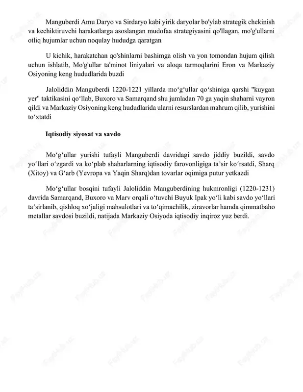 egik chekinish va kechiktiruvchi harakatlarga asoslangan mudofaa strategiyasini qo'llagan, mo'g'ullarni otliq hujumlar uchun noqulay hududga qaratgan u kichik, harakatchan qo'shinlarni bashimga olish va yon tomondan hujum qilish uchun ishlatib, mo'g'ullar ta'minot liniyalari va aloqa tarmoqlarini eron va markaziy osiyoning keng hududlarida buzdi jaloliddin manguberdi 1220-1221 yillarda moʻgʻullar qoʻshiniga qarshi "kuygan yer" taktikasini qoʻllab, buxoro va samarqand shu jumladan 70 ga yaqin shaharni vayron qildi va markaziy osiyoning keng hududlarida ularni resurslardan mahrum qilib, yurishini toʻxtatdi iqtisodiy siyosat va savdo moʻgʻullar yurishi tufayli manguberdi davridagi savdo jiddiy buzildi, savdo yoʻllari oʻzgardi va koʻplab shaharlarning iqtisodiy farovonligiga taʼsir koʻrsatdi, sharq (xitoy) va gʻarb (yevropa va yaqin sharq)dan tovarlar oqimiga putur yetkazdi moʻgʻullar bosqini tufayli jaloliddin manguberdining hukmronligi (1220-1231) davrida samarqand, buxoro va marv orqali oʻtuvchi buyuk ipak yoʻli kabi savdo yoʻllari taʼsirlanib, qishloq xoʻjaligi mahsulotlari va toʻqimachilik, ziravorlar hamda qimmatbaho metallar savdosi buzildi, natijada markaziy osiyoda iqtisodiy inqiroz yuz berdi. xulosa jaloliddin …