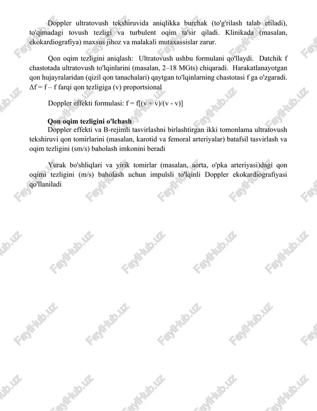 an) aniq bo'lmagan tezlik o'lchovlari adv ning cheklovlaridandir doppler effekti formulasi doppler ultratovush tekshiruvida aniqlikka burchak (to'g'rilash talab etiladi), to'qimadagi tovush tezligi va turbulent oqim ta'sir qiladi. klinikada (masalan, ekokardiografiya) maxsus jihoz va malakali mutaxassislar zarur. qon oqim tezligini aniqlash: ultratovush ushbu formulani qo'llaydi. datchik fs chastotada ultratovush to'lqinlarini (masalan, 2–18 mgts) chiqaradi. harakatlanayotgan qon hujayralaridan (qizil qon tanachalari) qaytgan to'lqinlarning chastotasi fo ga o'zgaradi. δf = fo – fs farqi qon tezligiga (vs) proportsional doppler effekti formulasi: fo = fs[(v + vo)/(v - vs)] qon oqim tezligini o'lchash doppler effekti va b-rejimli tasvirlashni birlashtirgan ikki tomonlama ultratovush tekshiruvi qon tomirlarini (masalan, karotid va femoral arteriyalar) batafsil tasvirlash va oqim tezligini (sm/s) baholash imkonini beradi yurak bo'shliqlari va yirik tomirlar (masalan, aorta, o'pka arteriyasi)dagi qon oqimi tezligini (m/s) baholash uchun impulsli to'lqinli doppler ekokardiografiyasi qo'llaniladi xulosa doppler effekti suyuqlik oqim tezligini aniqlashning ishonchli usulini taqdim etadi. foydalanilgan adabiyotlar doppler ultratovush: …