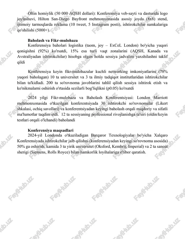 lik (25 000 aqsh dollari): konferensiya veb-saytida logo, bosma dasturda joylashtirish, san-diego marriott gaslamp quarterdagi ko'rgazma stoli (6x4), 5000 ishtirokchiga tarqatiladigan konferensiya tugagandan keyingi axborotnomasi va ijtimoiy tarmoqlarda tilga olish. oltin homiylik (50 000 aqsh dollari): konferensiya veb-sayti va dasturida logo joylashuvi, hilton san-diego bayfront mehmonxonasida asosiy joyda (8x8) stend, ijtimoiy tarmoqlarda reklama (10 tweet, 5 instagram posti), ishtirokchilar sumkalariga qo'shilishi (5000+). baholash va fikr-mulohaza konferensiya baholari logistika (taom, joy – excel london) bo'yicha yuqori qoniqishni (92%) ko'rsatdi, 15% esa turli vaqt zonalarini (aqsh, kanada va avstraliyadan ishtirokchilar) hisobga olgan holda sessiya jadvalini yaxshilashni taklif qildi konferensiya keyin fikr-mulohazalar kuchli networking imkoniyatlarini (78% yuqori baholagan) 10 ta universitet va 3 ta ilmiy tadqiqot institutlaridan ishtirokchilar bilan ta'kidladi. 200 ta so'rovnoma javoblarini tahlil qilish sessiya ishtirok etish va ko'nikmalarni oshirish o'rtasida sezilarli bog'liqlikni (p0.05) ko'rsatdi 2024 yilgi fikr-mulohaza va baholash konferentsiyasi: london marriott mehmonxonasida o'tkazilgan konferentsiyada 30 ishtirokchi so'rovnomalar (likert shkalasi, …