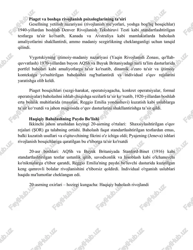 rlariga (masalan, frebelning bolalar bog'chalari) ta'sir ko'rsatishdi. qadimgi yunoniston (masalan, platonning bolalar o'yinlarini kuzatishga urg'u berishi, miloddan avvalgi iv asr); rim pedagoglari (masalan, kvintilianning individual bolalar ehtiyojlariga e'tibor qaratishi, milodiy i asr); turli madaniyatlarda rivojlanish bosqichlarini (jismoniy, kognitiv, ijtimoiy-emotsional) kuzatishda anekdot yozuvlardan foydalanish. 20-asr boshlari (masalan, gesellning rivojlanish jadvallari, 1920-1940-yillar; bayley chaqaloq rivojlanishi shkalalari, 1969); standart testlarni qo'shimcha bayonlar bilan to'ldirish turli kontekstlarda (uy, maktab) bolaning to'liq profilini yaratishga, natijada turli hududlarda (aqsh, buyuk britaniya) individual ta'lim yondashuvlarini rivojlantirishga olib keldi. piaget va boshqa rivojlanish psixologlarining ta'siri gesellning yetilish nazariyasi (rivojlanish me'yorlari, yoshga bog'liq bosqichlar) 1940-yillardan boshlab denver rivojlanish tekshiruvi testi kabi standartlashtirilgan testlarga ta'sir ko'rsatib, kanada va avstraliya kabi mamlakatlarda baholash amaliyotlarini shakllantirdi, ammo madaniy sezgirlikning cheklanganligi uchun tanqid qilindi. vygotskiyning ijtimoiy-madaniy nazariyasi (yaqin rivojlanish zonası, qo'llab-quvvatlash) 1970-yillardan buyon aqsh va buyuk britaniyadagi turli ta'lim dasturlarida portfel baholari kabi amaliyotlarga ta'sir ko'rsatib, dinamik o'zaro ta'sir va ijtimoiy kontekstga yo'naltirilgan …