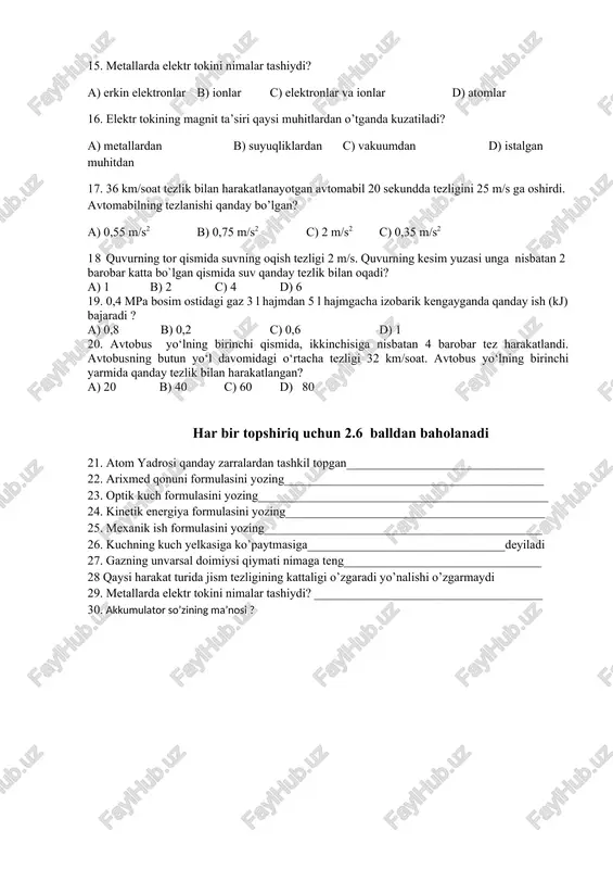 suvning oqish tezligi 2 m/s. quvurning kesim yuzasi unga nisbatan 2 barobar katta bo`lgan qismida suv qanday tezlik bilan oqadi? a) 1 b) 2 c) 4 d) 6 19. 0,4 mpa bosim ostidagi gaz 3 l hajmdan 5 l hajmgacha izobarik kengayganda qanday ish (kj) bajaradi ? a) 0,8 b) 0,2 c) 0,6 d) 1 20. avtobus yo‘lning birinchi qismida, ikkinchisiga nisbatan 4 barobar tez harakatlandi. avtobusning butun yo‘l davomidagi o‘rtacha tezligi 32 km/soat. avtobus yo‘lning birinchi yarmida qanday tezlik bilan harakatlangan? a) 20 b) 40 c) 60 d) 80 har bir topshiriq uchun 2.6 balldan baholanadi 21. atom yadrosi qanday zarralardan tashkil topgan________________________________ 22. arixmed qonuni formulasini yozing__________________________________________ 23. optik kuch formulasini yozing_______________________________________________ 24. kinetik energiya formulasini yozing__________________________________________ 25. mexanik ish formulasini yozing_____________________________________________ 26. kuchning kuch yelkasiga ko’paytmasiga________________________________deyiladi 27. gazning unvarsal doimiysi qiymati nimaga teng________________________________ 28 qaysi harakat turida jism tezligining kattaligi o’zgaradi yo’nalishi o’zgarmaydi 29. metallarda elektr tokini …
