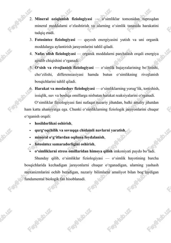hayotiy faoliyatini tashkil etuvchi fiziologik jarayonlardir. bular o‘sish, rivojlanish, suv bilan ta’minlanish, oziqlanish, modda va energiya almashinuvi, fotosintez, nafas olish, moddalarning o‘simlik ichida harakati va tashqi muhit ta’siriga moslashish kabi jarayonlarni o‘z ichiga oladi. fanning ob’ekti esa o‘simliklarning o‘zidir. u o‘simliklarning barcha turlari — suv o‘tlari, moxlar, paporotniklar, ochiq urug‘li va yopiq urug‘li o‘simliklarni qamrab oladi. shu bois o‘simliklar fiziologiyasi umumiy biologik qonuniyatlarni aniqlashda asosiy fanlardan biri sanaladi. bu fan boshqa tabiiy fanlar bilan chambarchas bog‘langan. o‘simliklar anatomiyasi ularning tuzilishini o‘rganadi, fiziologiya esa shu tuzilma qanday ishlashini tushuntiradi. biokimyo o‘simlik hujayralaridagi kimyoviy reaksiyalarni tahlil qiladi, fiziologiya esa ularning biologik ahamiyatini ochib beradi. genetika o‘simliklarning irsiy xususiyatlarini o‘rganadi, fiziologiya esa bu xususiyatlarning tashqi ko‘rinishda qanday namoyon bo‘lishini izohlaydi. ekologiya o‘simliklarning tashqi muhit bilan o‘zaro munosabatini o‘rganadi, fiziologiya esa bu jarayonlarning hujayra va organ darajasidagi mexanizmlarini aniqlaydi. o‘simliklar fiziologiyasi bir necha yo‘nalishlarga bo‘linadi. suv rejimi fiziologiyasi o‘simliklarning suvni so‘rishi, tashishi va bug‘lanishini …