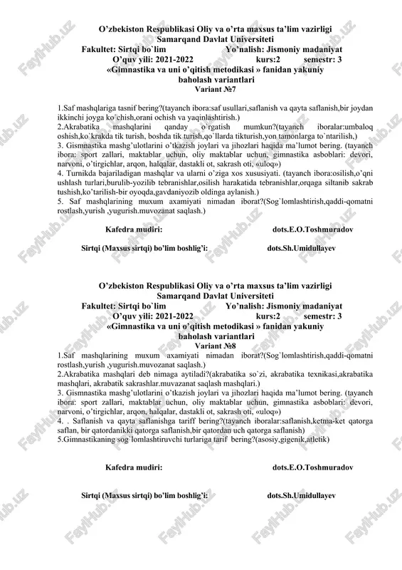 31 yillarda,1941 yillarda,1968 yillarda). 5.o`zbekistonda gimnastikaning taraqqiy topishi xaqida ma`lumot bering.(tayanch ibora;markaziy osiyo hududida,o`zbekistonda,) kafedra mudiri: dots.e.o.toshmuradov sirtqi (maxsus sirtqi) bo’lim boshlig’i: dots.sh.umidullayev o’zbekiston respublikasi oliy va o’rta maxsus ta’lim vazirligi samarqand davlat universiteti fakultet: sirtqi bo`lim yo’nalish: jismoniy madaniyat o’quv yili: 2021-2022 kurs:2 semestr: 3 «gimnastika va uni o’qitish metodikasi » fanidan yakuniy baholash variantlari variant №6 1.gimnastika mashqlarini o`rgatishdan maqsad nima?(tayanch ibora:harakat ko`nikmalarini shakillantirish,kuchlilik, chaqqolik, egiluvchanlik, epchillik,chidamlilik. ) 2. mustaqillikdan keying davrda gimnastikaning rivojlanishi xaqida ma`lumot bering?(tayanch ibora:1991-1999 yillarda,2000-2010 yillarda ,2011-2018 yillarda) 3. atletik gimnastika nima, uning mazmuni va vositalariga nimalar kiradi? (tayanch ibora: buyumli va buyumsiz bajariladigan urm, gimnastika asboblari, yugurish, tirmashib chiqish, urmalash uloqtish) ( mustaqil ta’limdan) 4. maktabda o’tkaziladigan asosiy gimnastika mashg’ulotlarining xususiyatlari nimalardan iborat? (tayanch ibora: harakat, harakat funksiyasi, harakat malakasini shakillantirish, takomillashtirish, yosh xususiyatlari 5. saf mashqlari haqida ma’lumot bering? (tayanch ibora: saf usullari, saf mashqlarining ahamiyati, saflanish, qayta saflanish, yonma-yon saflanish, saf …