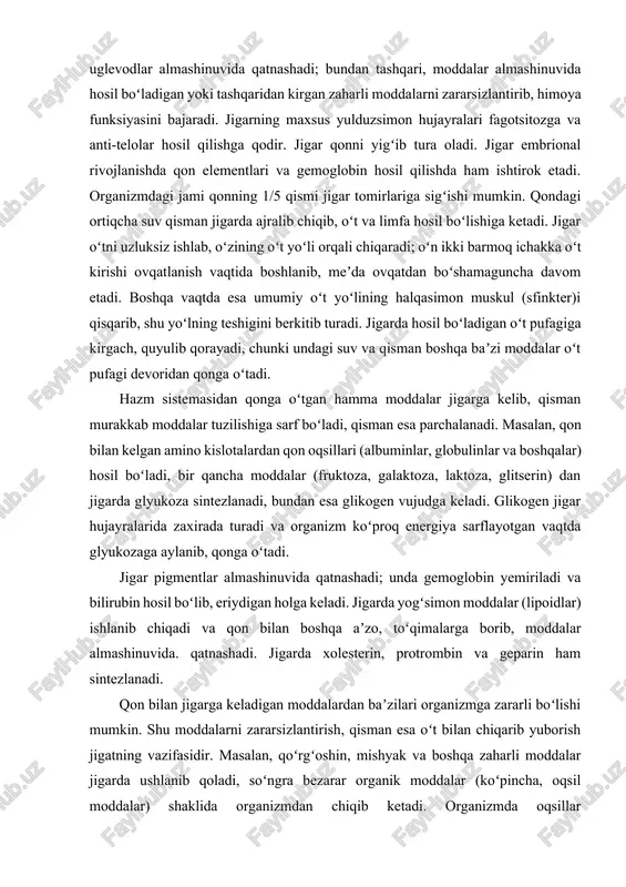 lar (fruktoza, galaktoza, laktoza, glitserin) dan jigarda glyukoza sintezlanadi, bundan esa glikogen vujudga keladi. glikogen jigar hujayralarida zaxirada turadi va organizm koʻproq energiya sarflayotgan vaqtda glyukozaga aylanib, qonga oʻtadi. jigar pigmentlar almashinuvida qatnashadi; unda gemoglobin yemiriladi va bilirubin hosil boʻlib, eriydigan holga keladi. jigarda yogʻsimon moddalar (lipoidlar) ishlanib chiqadi va qon bilan boshqa aʼzo, toʻqimalarga borib, moddalar almashinuvida. qatnashadi. jigarda xolesterin, protrombin va geparin ham sintezlanadi. qon bilan jigarga keladigan moddalardan baʼzilari organizmga zararli boʻlishi mumkin. shu moddalarni zararsizlantirish, qisman esa oʻt bilan chiqarib yuborish jigatning vazifasidir. masalan, qoʻrgʻoshin, mishyak va boshqa zaharli moddalar jigarda ushlanib qoladi, soʻngra bezarar organik moddalar (koʻpincha, oqsil moddalar) shaklida organizmdan chiqib ketadi. organizmda oqsillar parchalanishidan hosil boʻladigan ammiak, qisman siydik kislota ham jigarda mochevinaga aylanib, organizmdan siydik bilan chiqib ketadi (mochevina esa kamroq zaharli va yaxshi eriydigan moddadir). organizmda zararli moddalar koʻplab paydo boʻlganda (masalan, hazm aʼzolarining surunkali kasalligida, alkogolizmda) jigar funksiyalari buziladi, bu …