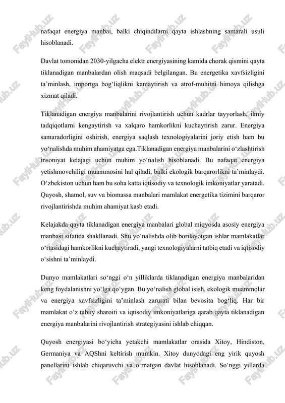iti va iqtisodiy imkoniyatlariga qarab qayta tiklanadigan energiya manbalarini rivojlantirish strategiyasini ishlab chiqqan. quyosh energiyasi bo‘yicha yetakchi mamlakatlar orasida xitoy, hindiston, germaniya va aqshni keltirish mumkin. xitoy dunyodagi eng yirik quyosh panellarini ishlab chiqaruvchi va o‘rnatgan davlat hisoblanadi. so‘nggi yillarda xitoyda minglab megavatt quvvatga ega quyosh elektr stansiyalari ishga tushirilgan. shu bilan birga, xitoy shamol energiyasi sohasida ham yetakchilik qilmoqda. bu mamlakatda qayta tiklanadigan energiya ishlab chiqarish hajmi umumiy energiya ishlab chiqarishning yarmiga yaqinlashmoqda. germaniya ham bu borada katta tajribaga ega. u 2000-yillarning boshidan boshlab “yashil energetika siyosati”ni yo‘lga qo‘ygan. natijada, mamlakatda quyosh va shamol energiyasi ishlab chiqarish hajmi sezilarli darajada oshgan. germaniyada qayta tiklanadigan energiya manbalari hozirgi kunda umumiy energiya ishlab chiqarishning 45 foizidan ortig‘ini tashkil etadi. mamlakat hukumati 2040-yilgacha butunlay qayta tiklanadigan energiyaga o‘tishni rejalashtirgan. aqshda qayta tiklanadigan energiya manbalari, ayniqsa shamol va quyosh energiyasi, faol rivojlanmoqda. texas, kaliforniya va arizona shtatlarida yirik shamol fermalari va quyosh elektr …