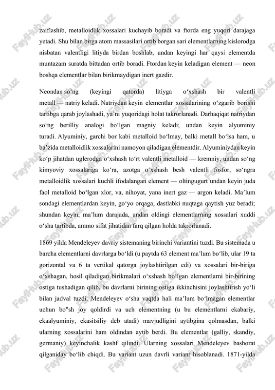 farq qilgan holda takrorlanadi. 1869 yilda mendeleyev davriy sistemaning birinchi variantini tuzdi. bu sistemada u barcha elementlarni davrlarga boʻldi (u paytda 63 element maʼlum boʻlib, ular 19 ta gorizontal va 6 ta vertikal qatorga joylashtirilgan edi) va xossalari bir-biriga oʻxshagan, hosil qiladigan birikmalari oʻxshash boʻlgan elementlarni bir-birining ostiga tushadigan qilib, bu davrlarni birining ostiga ikkinchisini joylashtirish yoʻli bilan jadval tuzdi. mendeleyev oʻsha vaqtda hali maʼlum boʻlmagan elementlar uchun bo"sh joy qoldirdi va uch elementning (u bu elementlarni ekabariy, ekaalyuminiy, ekasitsiliy deb atadi) mavjudligini aytibgina qolmasdan, balki ularning xossalarini ham oldindan aytib berdi. bu elementlar (galliy, skandiy, germaniy) keyinchalik kashf qilindi. ularning xossalari mendeleyev bashorat qilganiday boʻlib chiqdi. bu variant uzun davrli variant hisoblanadi. 1871-yilda kimyoviy elementlar davriy sistemasining ikkinchi varianti eʼlon qilindi. bu variantda uzaro oʻxshash elementlar vertikal qatorlarga joylashgan boʻlib,’ qisqa davrli variant hisoblanardi. unda 8 ta vertikal, 10 ta gorizontal qator bor edi. bu variantga asoslanib, mendeleyev urangacha …