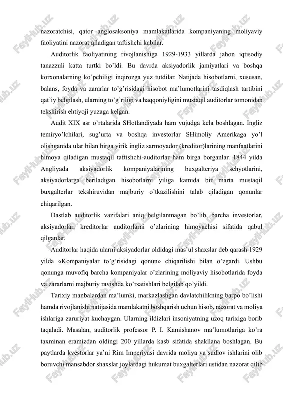 lar oldidagi mas’ul shaxslar deb qarash 1929 yilda «kompaniyalar to’g’risidagi qonun» chiqarilishi bilan o’zgardi. ushbu qonunga muvofiq barcha kompaniyalar o’zlarining moliyaviy hisobotlarida foyda va zararlarni majburiy ravishda ko’rsatishlari belgilab qo’yildi. tarixiy manbalardan ma’lumki, markazlashgan davlatchilikning barpo bo’lishi hamda rivojlanishi natijasida mamlakatni boshqarish uchun hisob, nazorat va moliya ishlariga zaruriyat kuchaygan. ularning ildizlari insoniyatning uzoq tarixiga borib taqaladi. masalan, auditorlik professor p. i. kamishanov ma’lumotlariga ko’ra taxminan eramizdan oldingi 200 yillarda kasb sifatida shakllana boshlagan. bu paytlarda kvestorlar ya’ni rim imperiyasi davrida moliya va sudlov ishlarini olib boruvchi mansabdor shaxslar joylardagi hukumat buxgalterlari ustidan nazorat qilib turganlar. kvestorlarning hisobotlari rimga yuborilib, imtihon qiluvchilar tomonidan eshitilgan. «auditor» lotinchadan «eshituvchi» degan tushuncha ham shundan kelib chiqqan. demak, «audit» tushunchasi lotincha bo’lib, «auditing» - aynan tarjimasi «u eshitayapti», «eshituvchi» degan ma’nolarni bildiradi. amir temur tuzuklarida ham hisob, moliya va nazorat ishlari mamlakatni boshqarishda muhim vosita bo’lganligi haqida qimmatli ma’lumotlar mavjud. masalan, «raiyatdan mol-xiroj olish, …