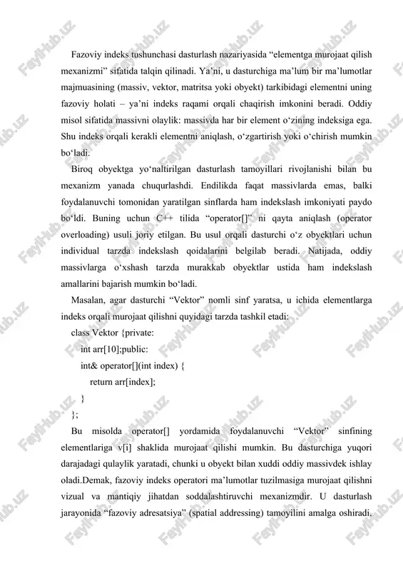 iyasidagi inkapsulyatsiya, modullik va abstraksiyalash tamoyillarini yanada kuchaytiradi. indeks operatori orqali obyekt ichidagi ma’lumotlar to‘g‘ridan-to‘g‘ri boshqarilmaydi, balki operator orqali bilvosita boshqariladi. bu yondashuv ma’lumotlar xavfsizligini oshiradi va dasturdagi xatoliklar ehtimolini kamaytiradi. bundan tashqari, indeks operatori polimorfizm tamoyilining amaliy ifodasidir. chunki u turli sinflarda turlicha ma’no kasb etishi mumkin. masalan, matritsa sinfida indeks operatori ikki o‘lchamli murojaatni ta’minlasa, fayl sinfida u ma’lumotlarning ketma-ket segmentlariga murojaatni ifodalaydi. shu bilan birga, indeks operatorining nazariy asosi matematik indekslash konsepsiyasi bilan ham bog‘liqdir, ya’ni har bir element o‘z o‘rniga ega va bu o‘rin orqali unga tezkor kirish amalga oshiriladi. indeks operatorining muhim jihati — u sintaktik jihatdan soddalik bilan semantik murakkablikni uyg‘unlashtiradi. dasturchi oddiy obj[i] ko‘rinishida yozilgan ifoda ortida qanday murakkab jarayonlar kechayotganini sezmaydi. ammo aslida bu operator sinf ichida maxsus funksiyani chaqirib, kerakli xotira maydoniga murojaat qiladi va shu orqali ma’lumot bilan ishlashni tashkil etadi. shu bois, u dasturlash nazariyasida “yashirin boshqaruv mexanizmlari” (implicit …