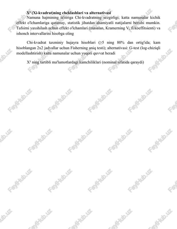 testi (χ²) kategoriya o'zgaruvchilar orasidagi bog'liqlikni baholaydi; erkinlik darajasi (df) = (satrlar - 1)(ustunlar - 1); p-qiymati 0 p-qiymatlarni talqin qilishda ahamiyat darajasi (alfa, odatda 0 x² (xi-kvadrat)ning cheklashlari va alternativasi namuna hajmining ta'siriga chi-kvadratning sezgirligi; katta namunalar kichik effekt o'lchamlariga qaramay, statistik jihatdan ahamiyatli natijalarni berishi mumkin. tafsirni yaxshilash uchun effekt o'lchamlari (masalan, kramerning v, fi koeffitsienti) va ishonch intervallarini hisobga oling chi-kvadrat taxminiy hujayra hisoblari (≥5 ning 80% dan ortig'ida; kam hisoblangan 2x2 jadvallar uchun fisherning aniq testi); alternativasi: g-test (log-chiziqli modellashtirish) katta namunalar uchun yuqori quvvat beradi x² ning tartibli ma'lumotlardagi kamchiliklari (nominal sifatida qaraydi) xulosa xi-kvadrat testi, noparametrik ma'lumotlardagi kategoriyalik o'zgaruvchilar orasidagi bog'liqlikni samarali tahlil qiladi. yuqori xi-kvadrat qiymati, o'zgaruvchilar mustaqil bo'lganda kuzatilgan chastotalarning statistik jihatdan ehtimolsizligini ko'rsatadi, bu bog'liqlik mavjudligini bildiradi. foydalanilgan adabiyotlar
