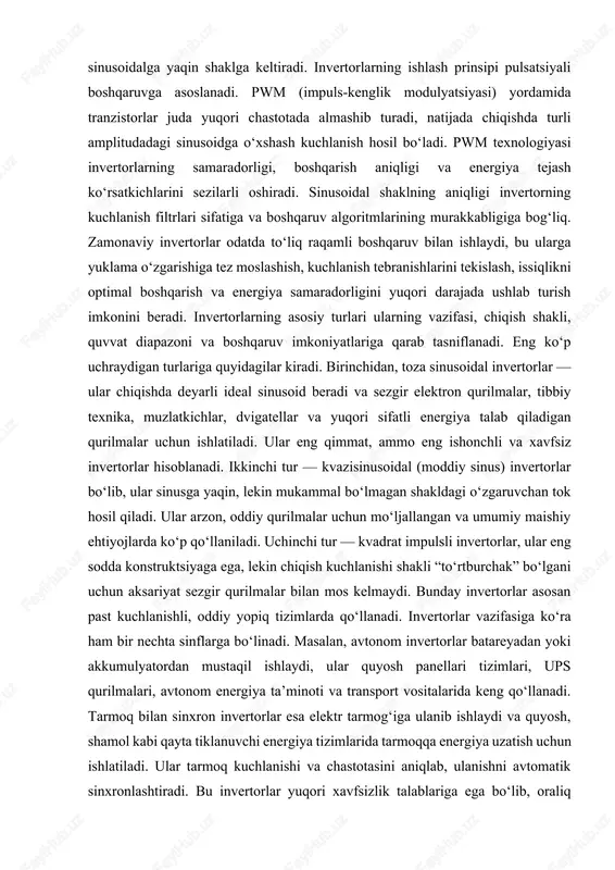 a ko‘p darajali invertorlar, rezonansli invertorlar, igbt invertorlar, mosfet invertorlar, ups invertorlar, avtomobil invertorlari, solar invertorlar kabi ko‘plab turkumlar mavjud. bularning barchasi o‘z vazifasi, quvvati, boshqaruv darajasi va energetik samaradorligiga ko‘ra farqlanadi. bugungi kunda invertorlarning samaradorligi 95–98% gacha yetishi mumkin. bu esa elektr energiyasidan tejamkor foydalanish, issiqlik yo‘qotishlarini kamaytirish va ekologik talablarni bajarish imkonini beradi. invertorlarning tuzilishida qo‘llaniladigan yarimo‘tkazgich elementlari energiya sarfi kam bo‘lishini ta’minlaydi, chunki ular yuqori chastotada ishlaganda ham minimal issiqlik chiqaradi. har bir invertor turida himoya tizimlari muhim o‘rin tutadi. ular qisqa tutashuvdan himoya, ortiqcha tokdan himoya, qizishdan himoya, teskari polaritetdan himoya, ortiqcha kuchlanishdan himoya va uzilishlarda avtomatik o‘chirish kabi funksiyalarni bajaradi. bular invertorning uzoq muddatli, xavfsiz va barqaror ishlashini ta’minlaydi. xulosa qilib aytganda, invertorlar zamonaviy elektr energiyasi ta’minoti tizimlarining asosi bo‘lib, ularning ishlash prinsipi o‘zgarmas tokni tezkor kommutatsiya orqali o‘zgaruvchan tokka aylantirishga tayanadi. ularning tuzilishi yarimo‘tkazgichlar, himoya zanjirlari, boshqaruv modullari va silliqlashtiruvchi filtrlar majmuasidan tashkil topadi. …